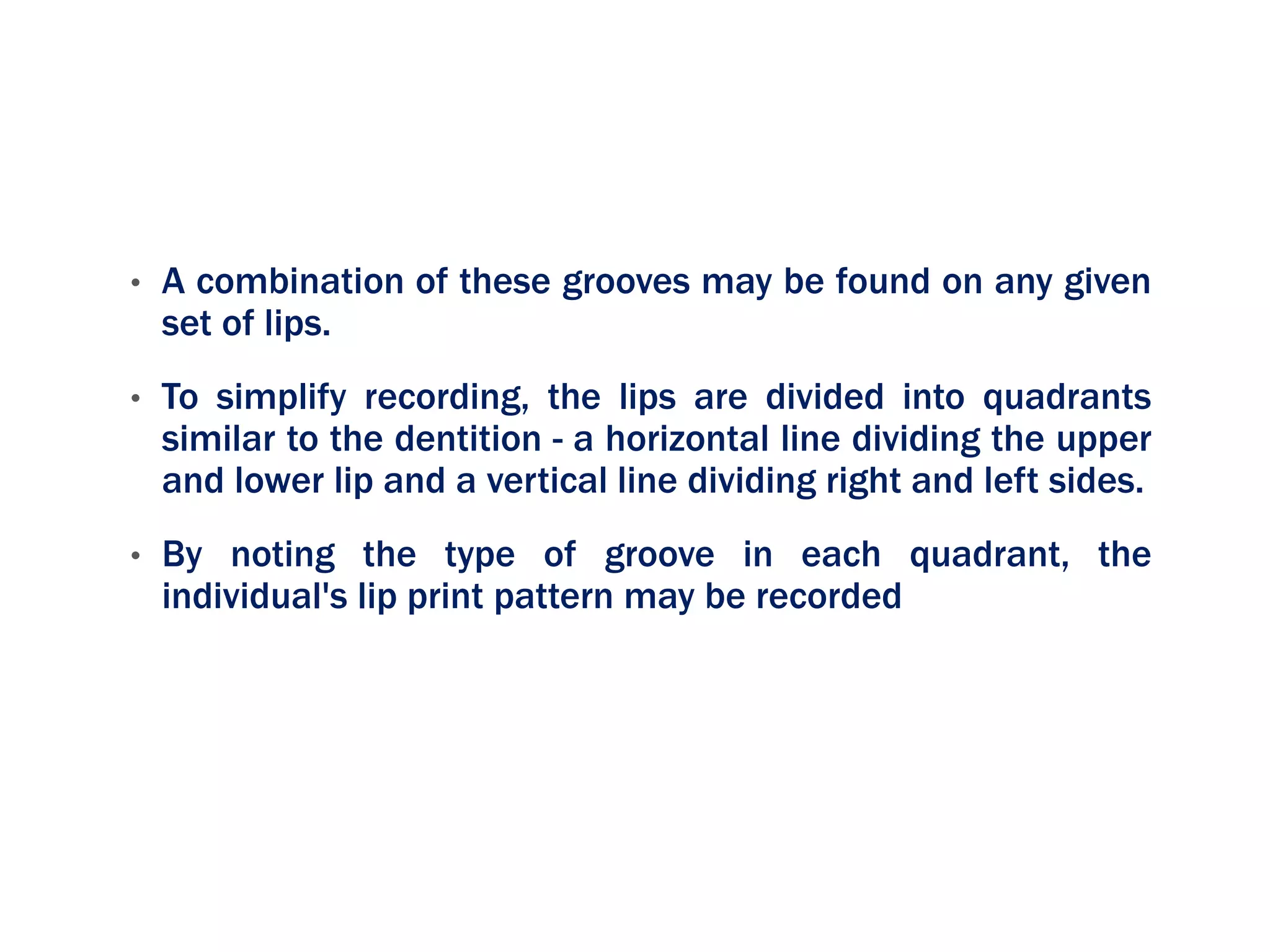 • A combination of these grooves may be found on any given
set of lips.
• To simplify recording, the lips are divided into quadrants
similar to the dentition - a horizontal line dividing the upper
and lower lip and a vertical line dividing right and left sides.
• By noting the type of groove in each quadrant, the
individual's lip print pattern may be recorded
 