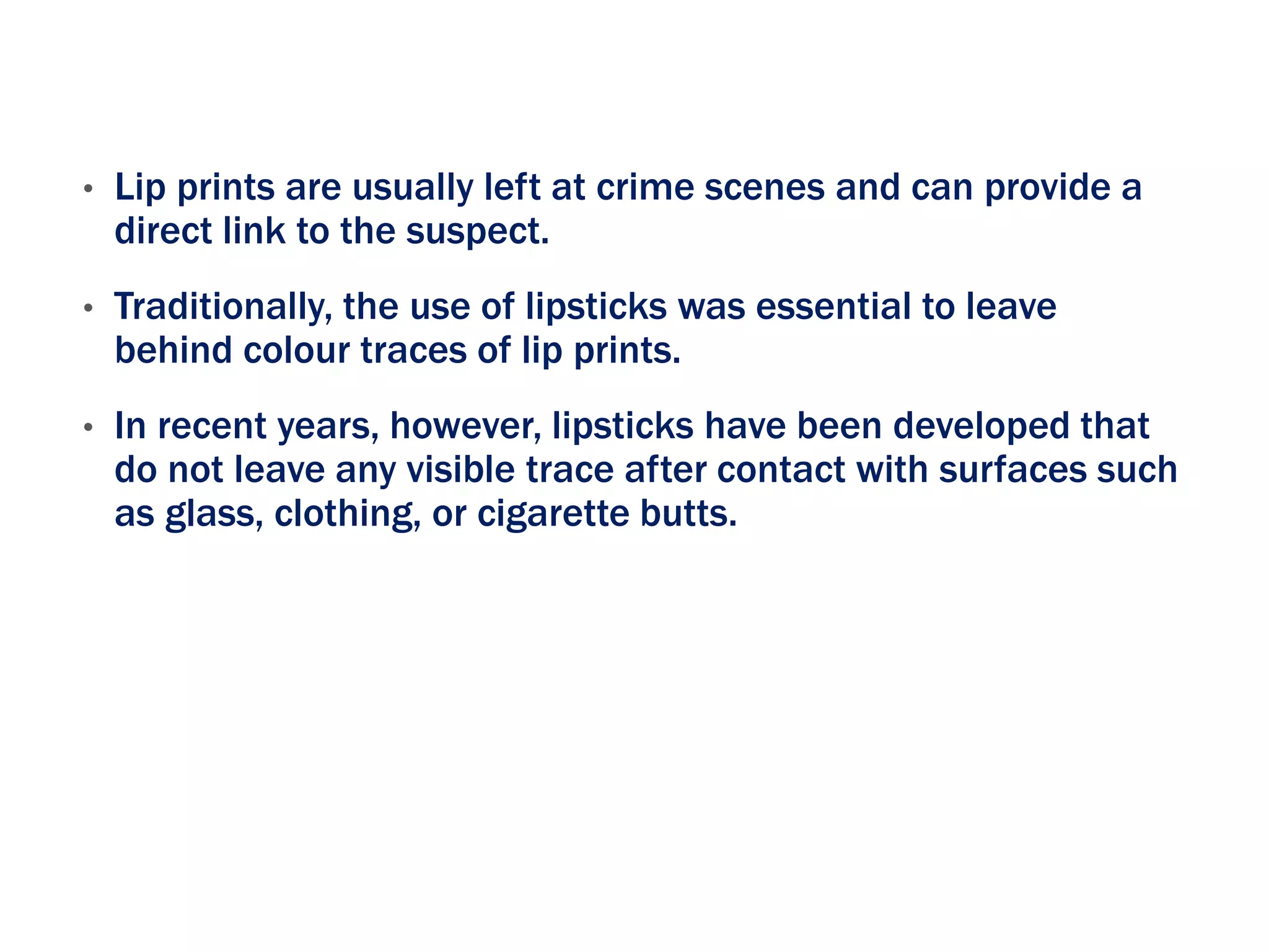 • Lip prints are usually left at crime scenes and can provide a
direct link to the suspect.
• Traditionally, the use of lipsticks was essential to leave
behind colour traces of lip prints.
• In recent years, however, lipsticks have been developed that
do not leave any visible trace after contact with surfaces such
as glass, clothing, or cigarette butts.
 