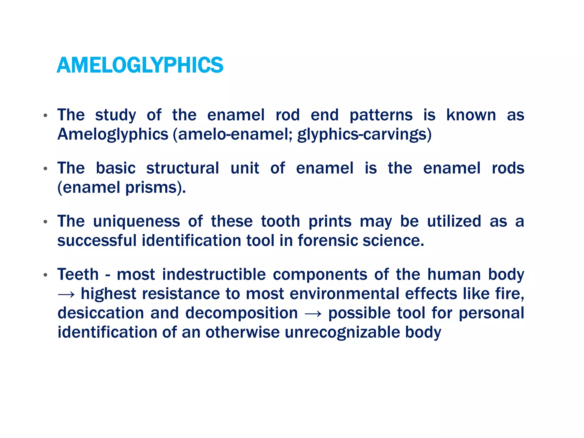 AMELOGLYPHICS
• The study of the enamel rod end patterns is known as
Ameloglyphics (amelo-enamel; glyphics-carvings)
• The basic structural unit of enamel is the enamel rods
(enamel prisms).
• The uniqueness of these tooth prints may be utilized as a
successful identification tool in forensic science.
• Teeth - most indestructible components of the human body
→ highest resistance to most environmental effects like fire,
desiccation and decomposition → possible tool for personal
identification of an otherwise unrecognizable body
 