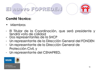 El nuevo FOPREDEN
Comité Técnico:
• Miembros
- El Titular de la Coordinación, que será presidente y
  tendrá voto de calidad
- Dos representantes de la SHCP
- Un representante de la Dirección General del FONDEN
- Un representante de la Dirección General de
  Protección Civil, y
- Un representante del CENAPRED.



                                                  18
 