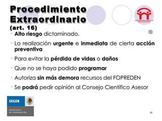 Procedimiento
Extraordinario
(art. 16)
 Alto riesgo dictaminado.
 La realización urgente e inmediata de cierta acción
  preventiva
 Para evitar la pérdida de vidas o daños
 Que no se haya podido programar
 Autoriza sin más demora recursos del FOPREDEN
 Se podrá pedir opinión al Consejo Científico Asesor



                                                        24
 