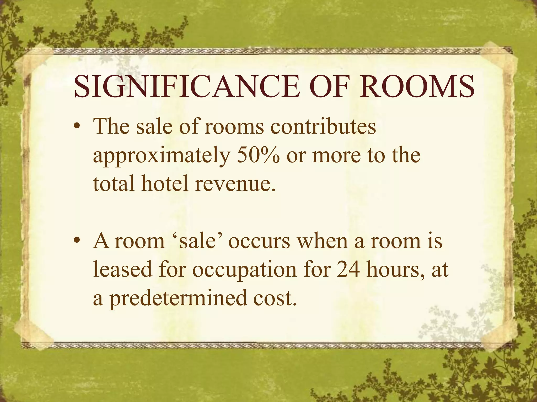 SIGNIFICANCE OF ROOMS
• The sale of rooms contributes
approximately 50% or more to the
total hotel revenue.
• A room ‘sale’ occurs when a room is
leased for occupation for 24 hours, at
a predetermined cost.
 