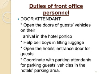 Duties of front office
personnel
 DOOR ATTENDANT
* Open the doors of guests’ vehicles
on their
arrival in the hotel portico
* Help bell boys in lifting luggage
* Open the hotels’ entrance door for
guests
* Coordinate with parking attendants
for parking guests’ vehicles in the
hotels’ parking area. 15
 
