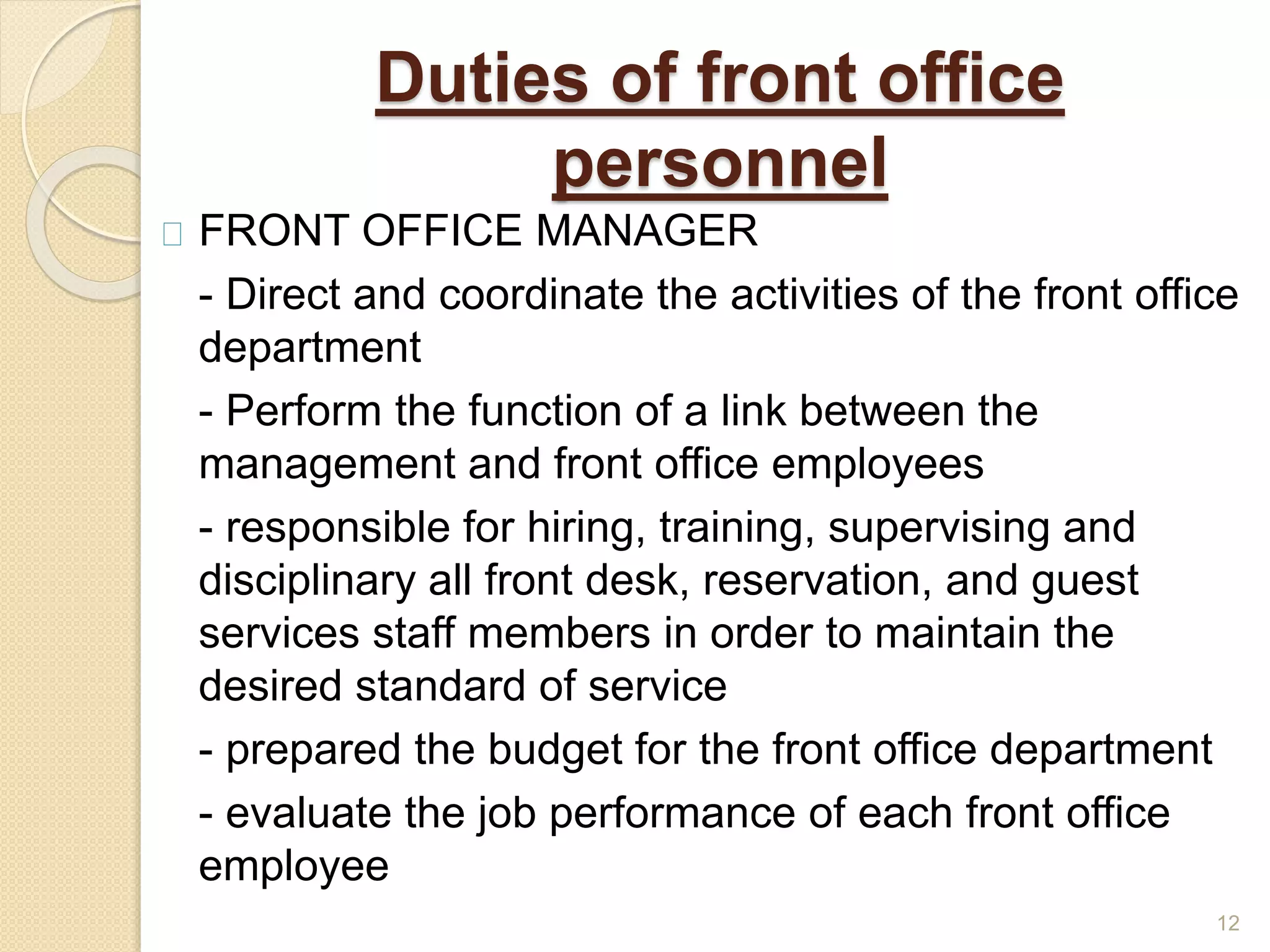 Duties of front office
personnel
FRONT OFFICE MANAGER
- Direct and coordinate the activities of the front office
department
- Perform the function of a link between the
management and front office employees
- responsible for hiring, training, supervising and
disciplinary all front desk, reservation, and guest
services staff members in order to maintain the
desired standard of service
- prepared the budget for the front office department
- evaluate the job performance of each front office
employee
12
 