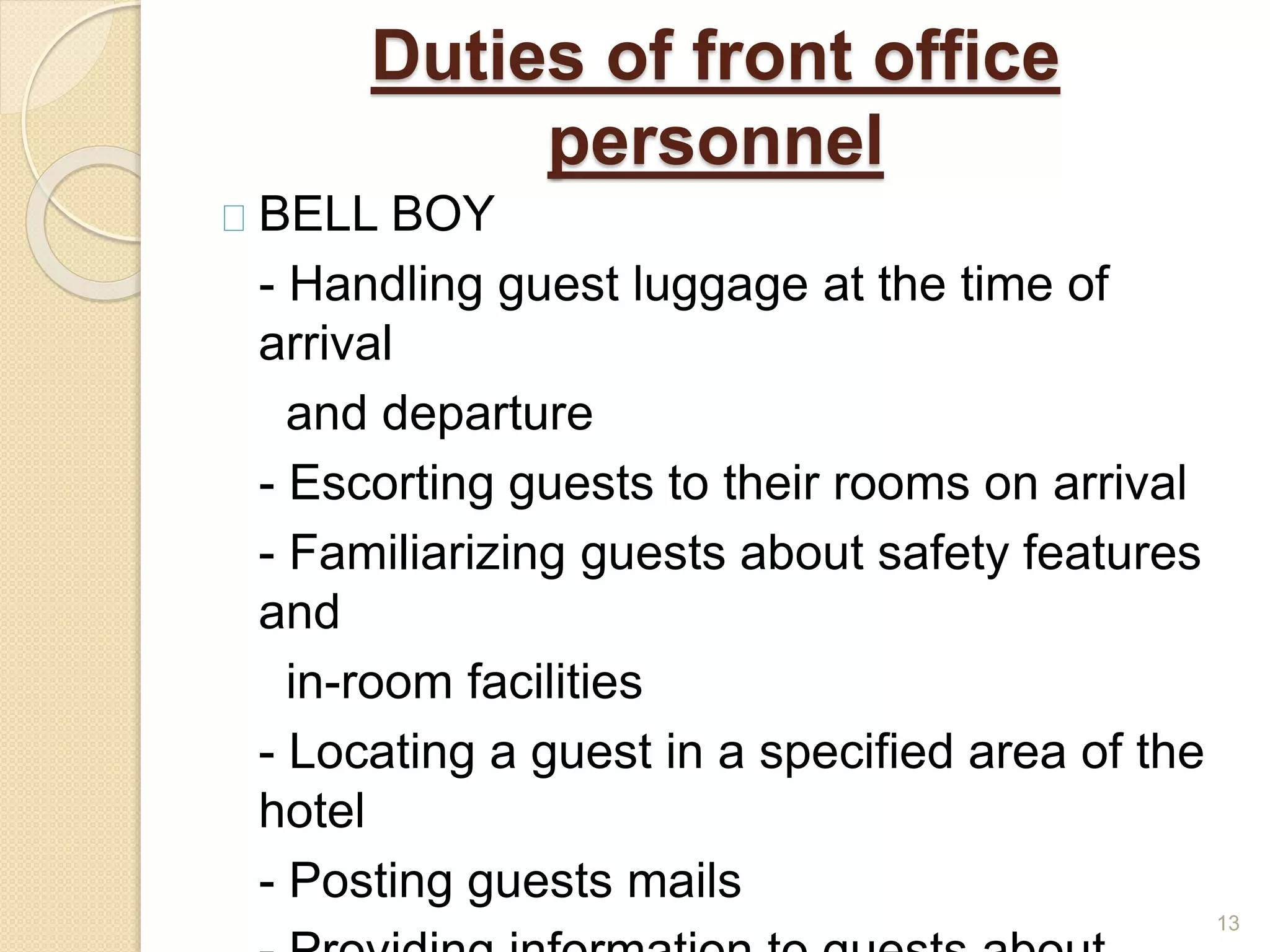 Duties of front office
personnel
BELL BOY
- Handling guest luggage at the time of
arrival
and departure
- Escorting guests to their rooms on arrival
- Familiarizing guests about safety features
and
in-room facilities
- Locating a guest in a specified area of the
hotel
- Posting guests mails
13
 
