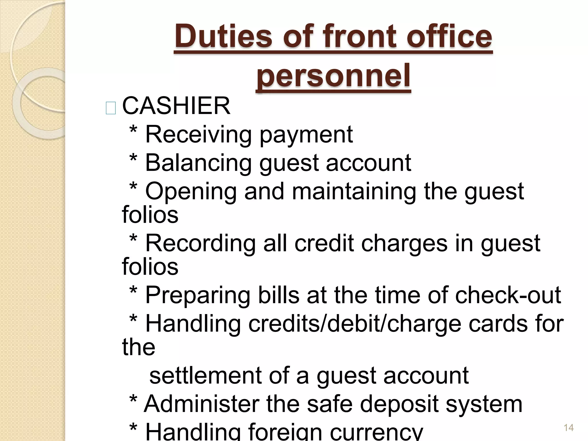 Duties of front office
personnel
CASHIER
* Receiving payment
* Balancing guest account
* Opening and maintaining the guest
folios
* Recording all credit charges in guest
folios
* Preparing bills at the time of check-out
* Handling credits/debit/charge cards for
the
settlement of a guest account
* Administer the safe deposit system
* Handling foreign currency 14
 