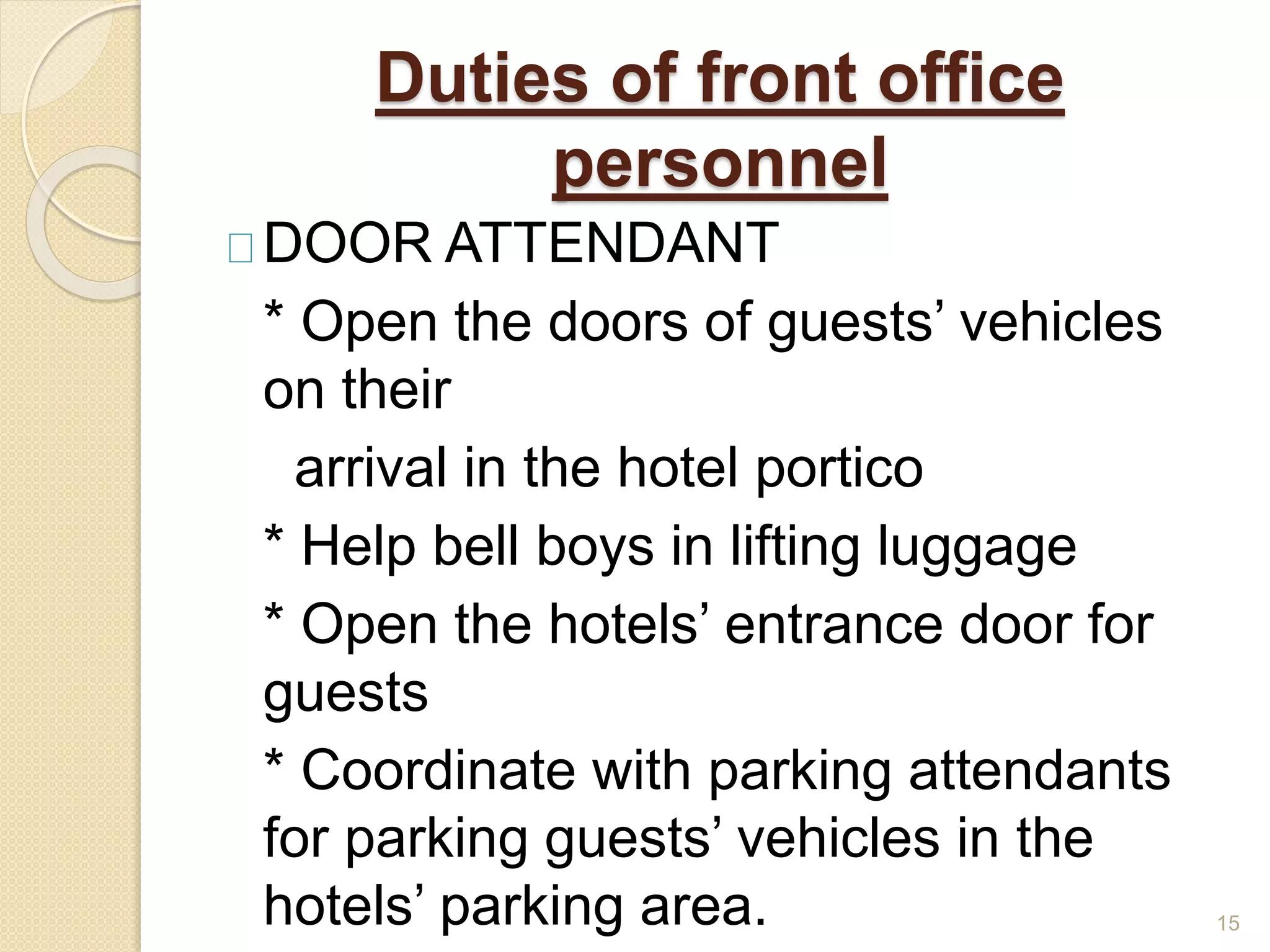 Duties of front office
personnel
DOOR ATTENDANT
* Open the doors of guests’ vehicles
on their
arrival in the hotel portico
* Help bell boys in lifting luggage
* Open the hotels’ entrance door for
guests
* Coordinate with parking attendants
for parking guests’ vehicles in the
hotels’ parking area. 15
 