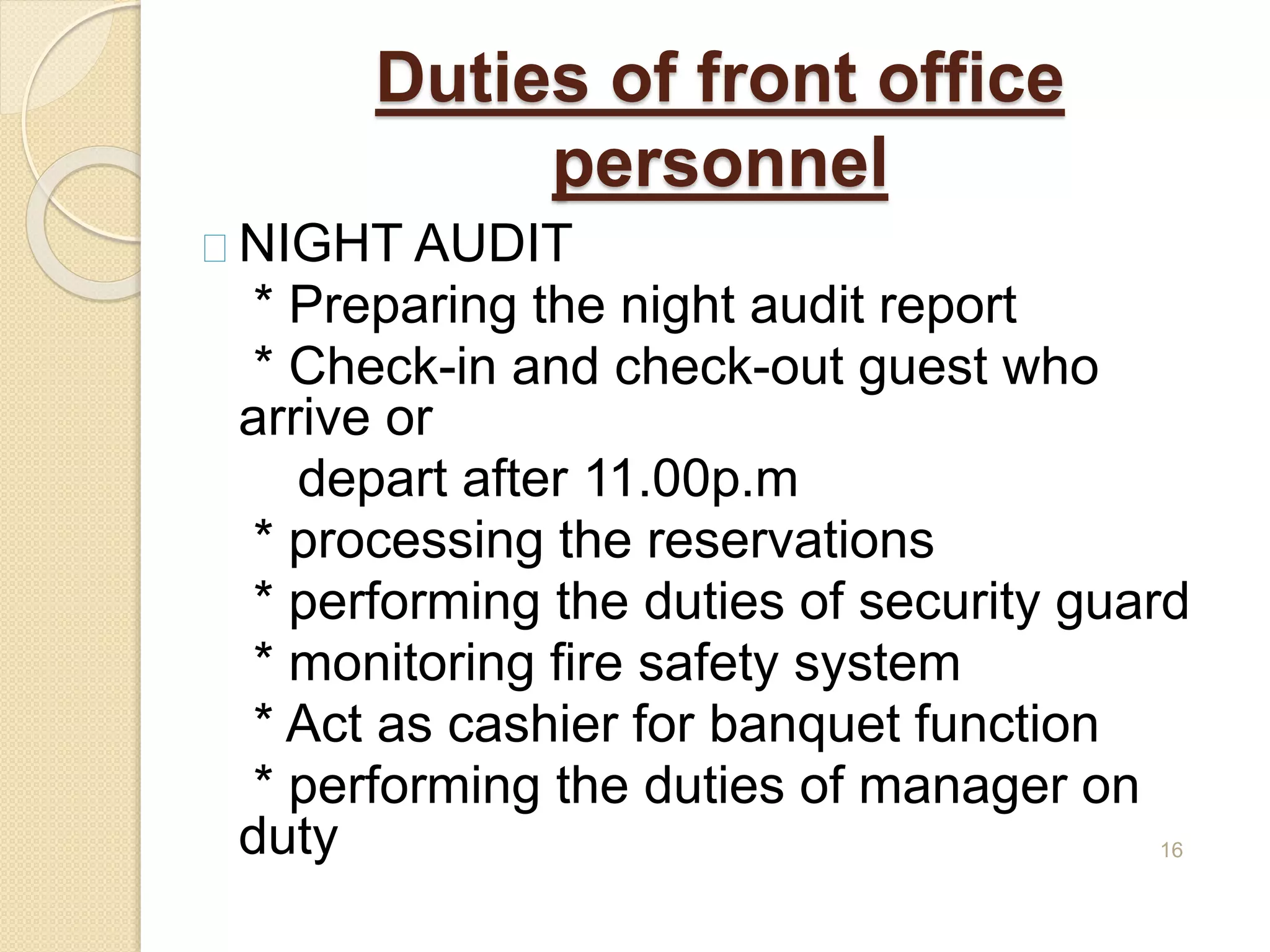 Duties of front office
personnel
NIGHT AUDIT
* Preparing the night audit report
* Check-in and check-out guest who
arrive or
depart after 11.00p.m
* processing the reservations
* performing the duties of security guard
* monitoring fire safety system
* Act as cashier for banquet function
* performing the duties of manager on
duty 16
 
