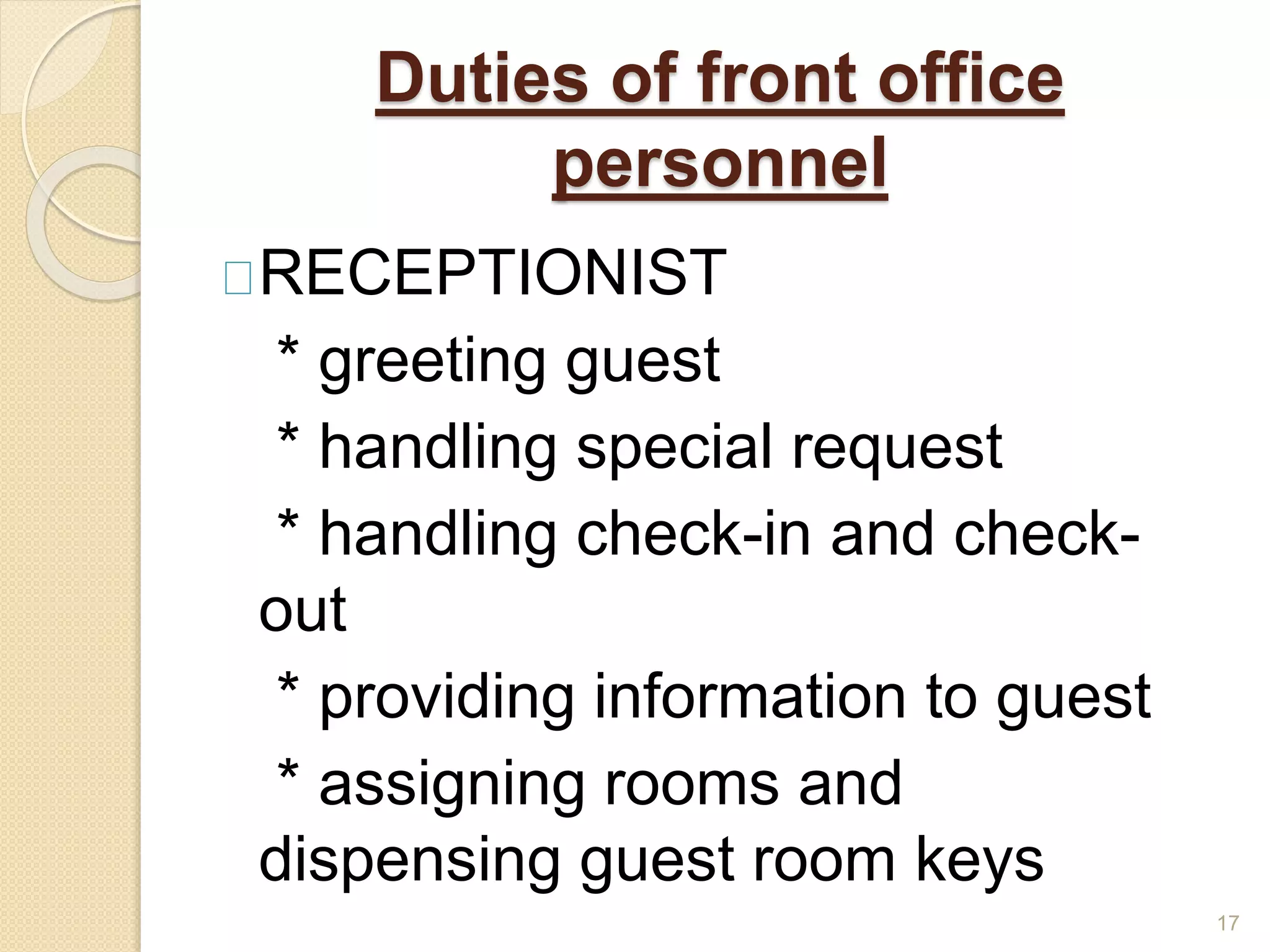Duties of front office
personnel
RECEPTIONIST
* greeting guest
* handling special request
* handling check-in and check-
out
* providing information to guest
* assigning rooms and
dispensing guest room keys
17
 