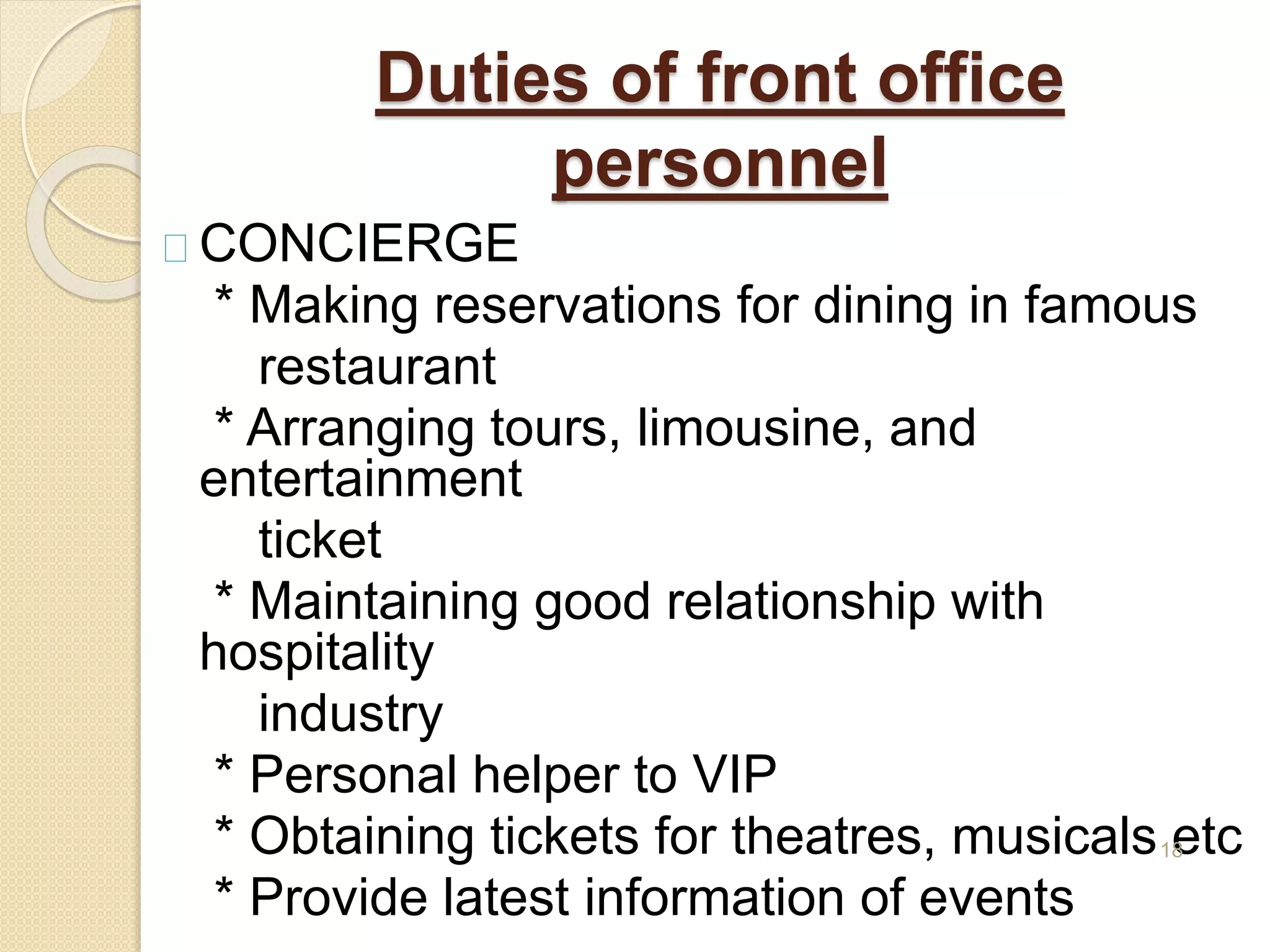 Duties of front office
personnel
CONCIERGE
* Making reservations for dining in famous
restaurant
* Arranging tours, limousine, and
entertainment
ticket
* Maintaining good relationship with
hospitality
industry
* Personal helper to VIP
* Obtaining tickets for theatres, musicals etc
* Provide latest information of events
18
 
