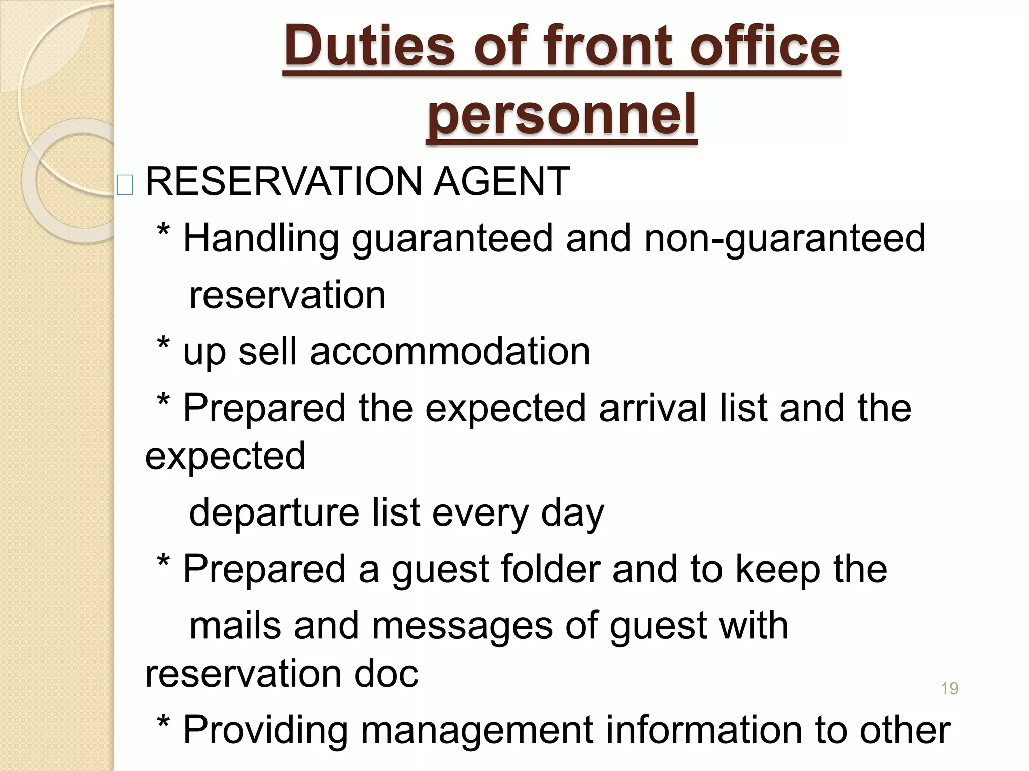Duties of front office
personnel
RESERVATION AGENT
* Handling guaranteed and non-guaranteed
reservation
* up sell accommodation
* Prepared the expected arrival list and the
expected
departure list every day
* Prepared a guest folder and to keep the
mails and messages of guest with
reservation doc
* Providing management information to other
19
 