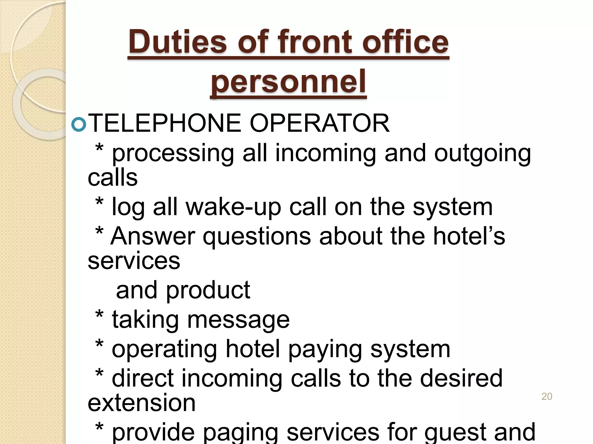 Duties of front office
personnel
TELEPHONE OPERATOR
* processing all incoming and outgoing
calls
* log all wake-up call on the system
* Answer questions about the hotel’s
services
and product
* taking message
* operating hotel paying system
* direct incoming calls to the desired
extension
* provide paging services for guest and
20
 