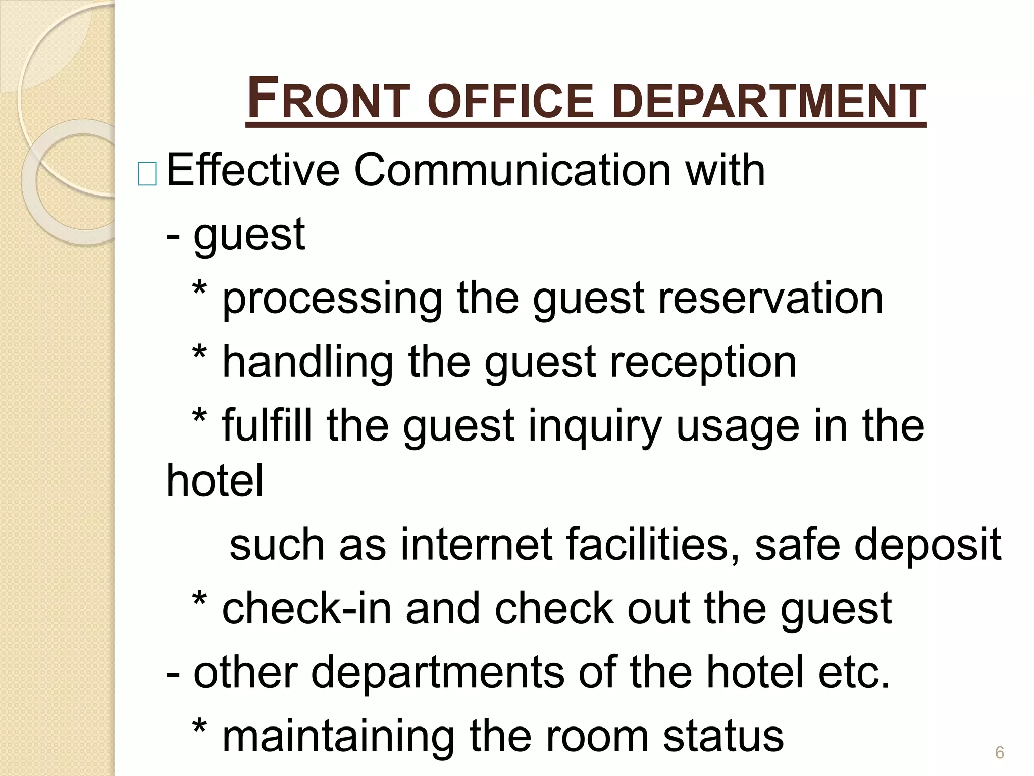 FRONT OFFICE DEPARTMENT
Effective Communication with
- guest
* processing the guest reservation
* handling the guest reception
* fulfill the guest inquiry usage in the
hotel
such as internet facilities, safe deposit
* check-in and check out the guest
- other departments of the hotel etc.
* maintaining the room status 6
 