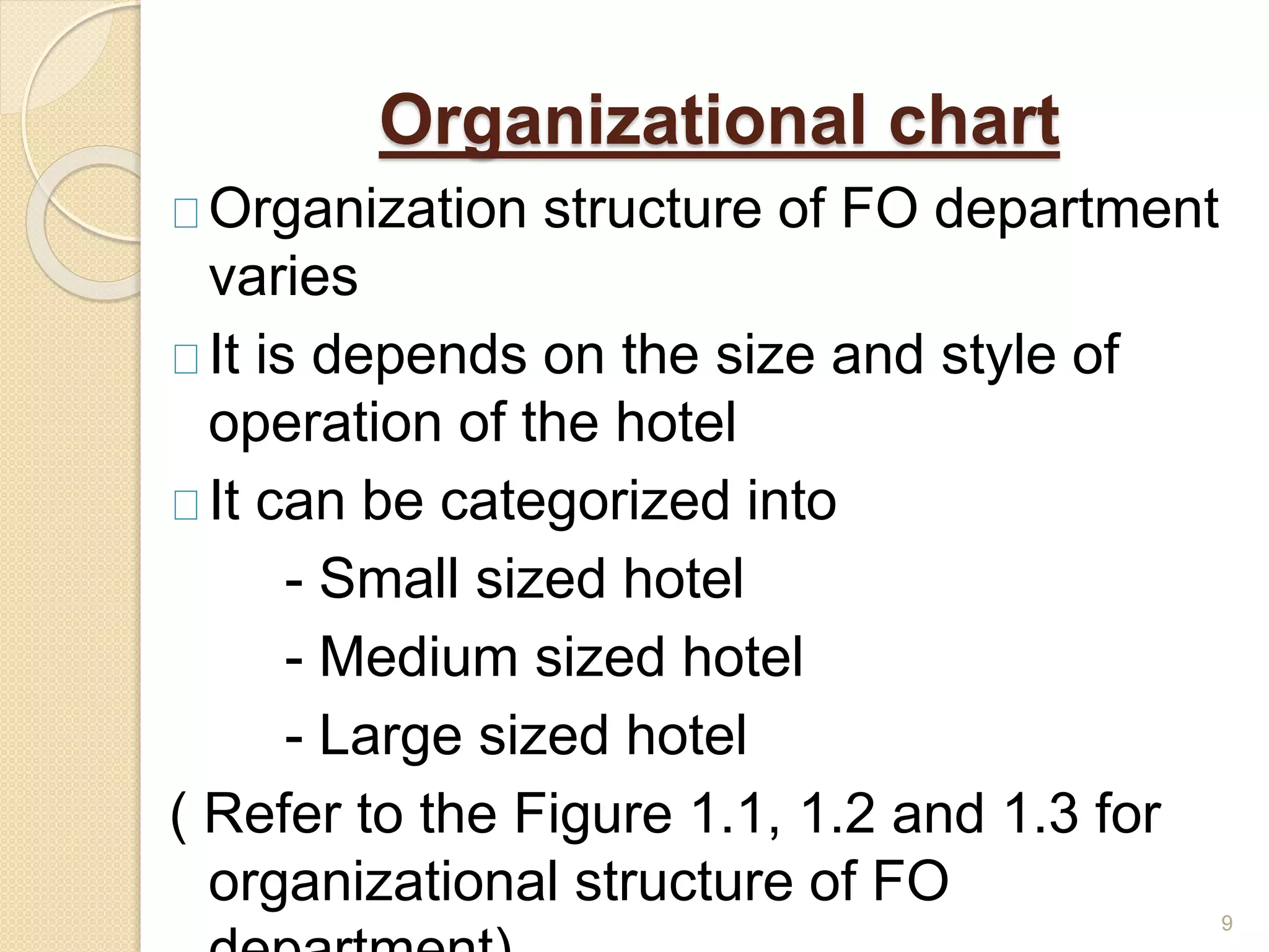 Organizational chart
Organization structure of FO department
varies
It is depends on the size and style of
operation of the hotel
It can be categorized into
- Small sized hotel
- Medium sized hotel
- Large sized hotel
( Refer to the Figure 1.1, 1.2 and 1.3 for
organizational structure of FO
9
 