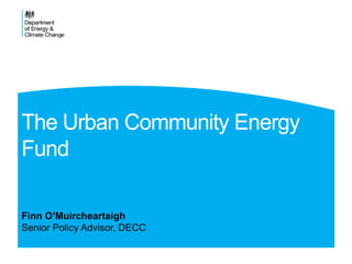 The Urban Community Energy
Fund
Finn O’Muircheartaigh
Senior Policy Advisor, DECC
 