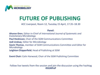 FUTURE OF PUBLISHING
ACC Liverpool, Room 12, Tuesday 15 April, 17.35–18.30
Panel:
Aharon Oren, Editor-in-Chief of International Journal of Systematic and
Evolutionary Microbiology
Paul Hoskisson, Chair of the SGM Communications Committee
Jodi Lindsay, Editor for Microbiology
Gavin Thomas, member of SGM Communications Committee and Editor for
Microbiology
Leighton Chipperfield, Head of Publishing at SGM
Event Chair: Colin Harwood, Chair of the SGM Publishing Committee
Follow live tweets from the session and join the discussion using the hashtag
#SGMFoP
 