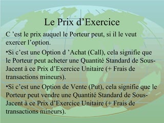 Le Prix d’Exercice
C ’est le prix auquel le Porteur peut, si il le veut
exercer l’option.
•Si c’est une Option d ’Achat (Call), cela signifie que
le Porteur peut acheter une Quantité Standard de Sous-
Jacent à ce Prix d’Exercice Unitaire (+ Frais de
transactions mineurs).
•Si c’est une Option de Vente (Put), cela signifie que le
Porteur peut vendre une Quantité Standard de Sous-
Jacent à ce Prix d’Exercice Unitaire (+ Frais de
transactions mineurs).
 