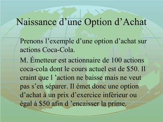 Naissance d’une Option d’Achat
Prenons l’exemple d’une option d’achat sur
actions Coca-Cola.
M. Émetteur est actionnaire de 100 actions
coca-cola dont le cours actuel est de $50. Il
craint que l ’action ne baisse mais ne veut
pas s’en séparer. Il émet donc une option
d’achat à un prix d’exercice inférieur ou
égal à $50 afin d ’encaisser la prime.
 