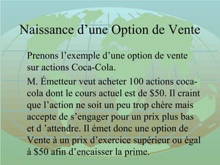 Naissance d’une Option de Vente
Prenons l’exemple d’une option de vente
sur actions Coca-Cola.
M. Émetteur veut acheter 100 actions coca-
cola dont le cours actuel est de $50. Il craint
que l’action ne soit un peu trop chère mais
accepte de s’engager pour un prix plus bas
et d ’attendre. Il émet donc une option de
Vente à un prix d’exercice supérieur ou égal
à $50 afin d’encaisser la prime.
 