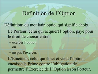 Définition de l’Option
Définition: du mot latin optio, qui signifie choix.
Le Porteur, celui qui acquiert l’option, paye pour
le droit de choisir entre
– exercer l’option
ou
– ne pas l’exercer.
L’Emetteur, celui qui émet et vend l’option,
encaisse la Prime contre l’obligation de
permettre l’Exercice de l ’Option à son Porteur.
 