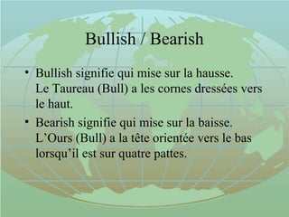 Bullish / Bearish
• Bullish signifie qui mise sur la hausse.
Le Taureau (Bull) a les cornes dressées vers
le haut.
• Bearish signifie qui mise sur la baisse.
L’Ours (Bull) a la tête orientée vers le bas
lorsqu’il est sur quatre pattes.
 