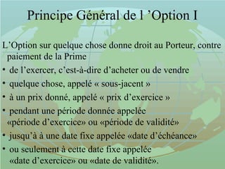 Principe Général de l ’Option I
L’Option sur quelque chose donne droit au Porteur, contre
paiement de la Prime
• de l’exercer, c’est-à-dire d’acheter ou de vendre
• quelque chose, appelé « sous-jacent »
• à un prix donné, appelé « prix d’exercice »
• pendant une période donnée appelée
«période d’exercice» ou «période de validité»
• jusqu’à à une date fixe appelée «date d’échéance»
• ou seulement à cette date fixe appelée
«date d’exercice» ou «date de validité».
 
