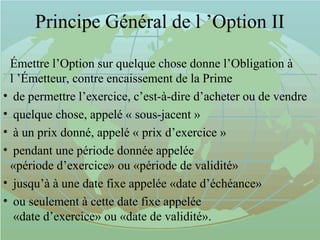 Principe Général de l ’Option II
Émettre l’Option sur quelque chose donne l’Obligation à
l ’Émetteur, contre encaissement de la Prime
• de permettre l’exercice, c’est-à-dire d’acheter ou de vendre
• quelque chose, appelé « sous-jacent »
• à un prix donné, appelé « prix d’exercice »
• pendant une période donnée appelée
«période d’exercice» ou «période de validité»
• jusqu’à à une date fixe appelée «date d’échéance»
• ou seulement à cette date fixe appelée
«date d’exercice» ou «date de validité».
 