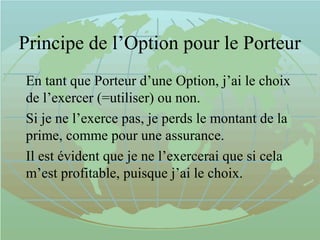 Principe de l’Option pour le Porteur
En tant que Porteur d’une Option, j’ai le choix
de l’exercer (=utiliser) ou non.
Si je ne l’exerce pas, je perds le montant de la
prime, comme pour une assurance.
Il est évident que je ne l’exercerai que si cela
m’est profitable, puisque j’ai le choix.
 