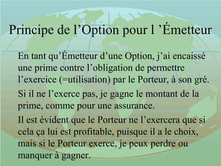Principe de l’Option pour l ’Émetteur
En tant qu’Émetteur d’une Option, j’ai encaissé
une prime contre l’obligation de permettre
l’exercice (=utilisation) par le Porteur, à son gré.
Si il ne l’exerce pas, je gagne le montant de la
prime, comme pour une assurance.
Il est évident que le Porteur ne l’exercera que si
cela ça lui est profitable, puisque il a le choix,
mais si le Porteur exerce, je peux perdre ou
manquer à gagner.
 