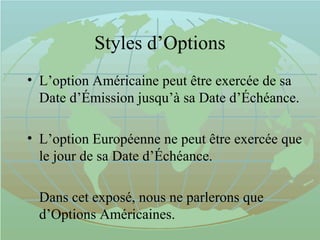 Styles d’Options
• L’option Américaine peut être exercée de sa
Date d’Émission jusqu’à sa Date d’Échéance.
• L’option Européenne ne peut être exercée que
le jour de sa Date d’Échéance.
Dans cet exposé, nous ne parlerons que
d’Options Américaines.
 