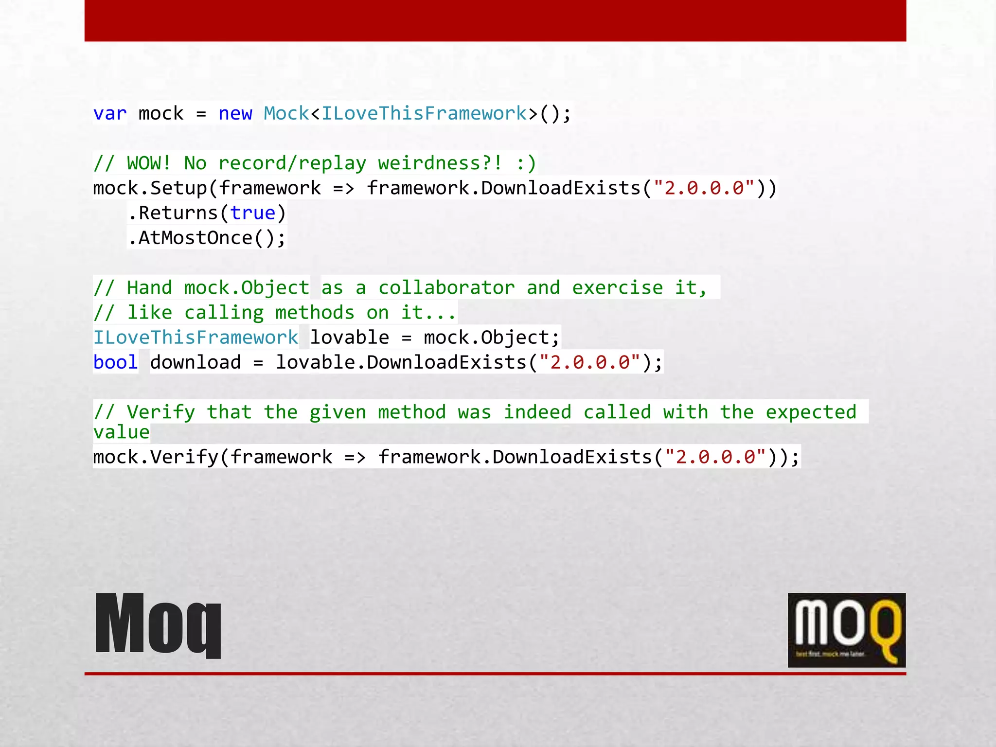 var mock = new Mock<ILoveThisFramework>();

// WOW! No record/replay weirdness?! :)
mock.Setup(framework => framework.DownloadExists("2.0.0.0"))
   .Returns(true)
   .AtMostOnce();

// Hand mock.Object as a collaborator and exercise it,
// like calling methods on it...
ILoveThisFramework lovable = mock.Object;
bool download = lovable.DownloadExists("2.0.0.0");

// Verify that the given method was indeed called with the expected
value
mock.Verify(framework => framework.DownloadExists("2.0.0.0"));




Moq
 