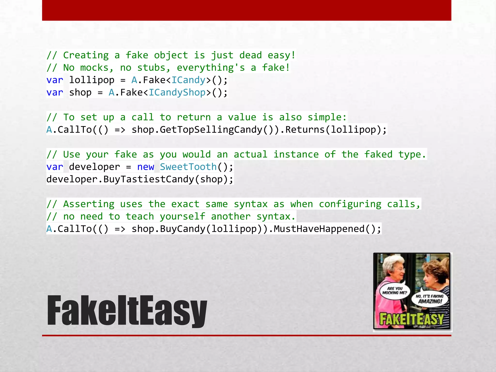 // Creating a fake object is just dead easy!
// No mocks, no stubs, everything's a fake!
var lollipop = A.Fake<ICandy>();
var shop = A.Fake<ICandyShop>();

// To set up a call to return a value is also simple:
A.CallTo(() => shop.GetTopSellingCandy()).Returns(lollipop);

// Use your fake as you would an actual instance of the faked type.
var developer = new SweetTooth();
developer.BuyTastiestCandy(shop);

// Asserting uses the exact same syntax as when configuring calls,
// no need to teach yourself another syntax.
A.CallTo(() => shop.BuyCandy(lollipop)).MustHaveHappened();




FakeItEasy
 