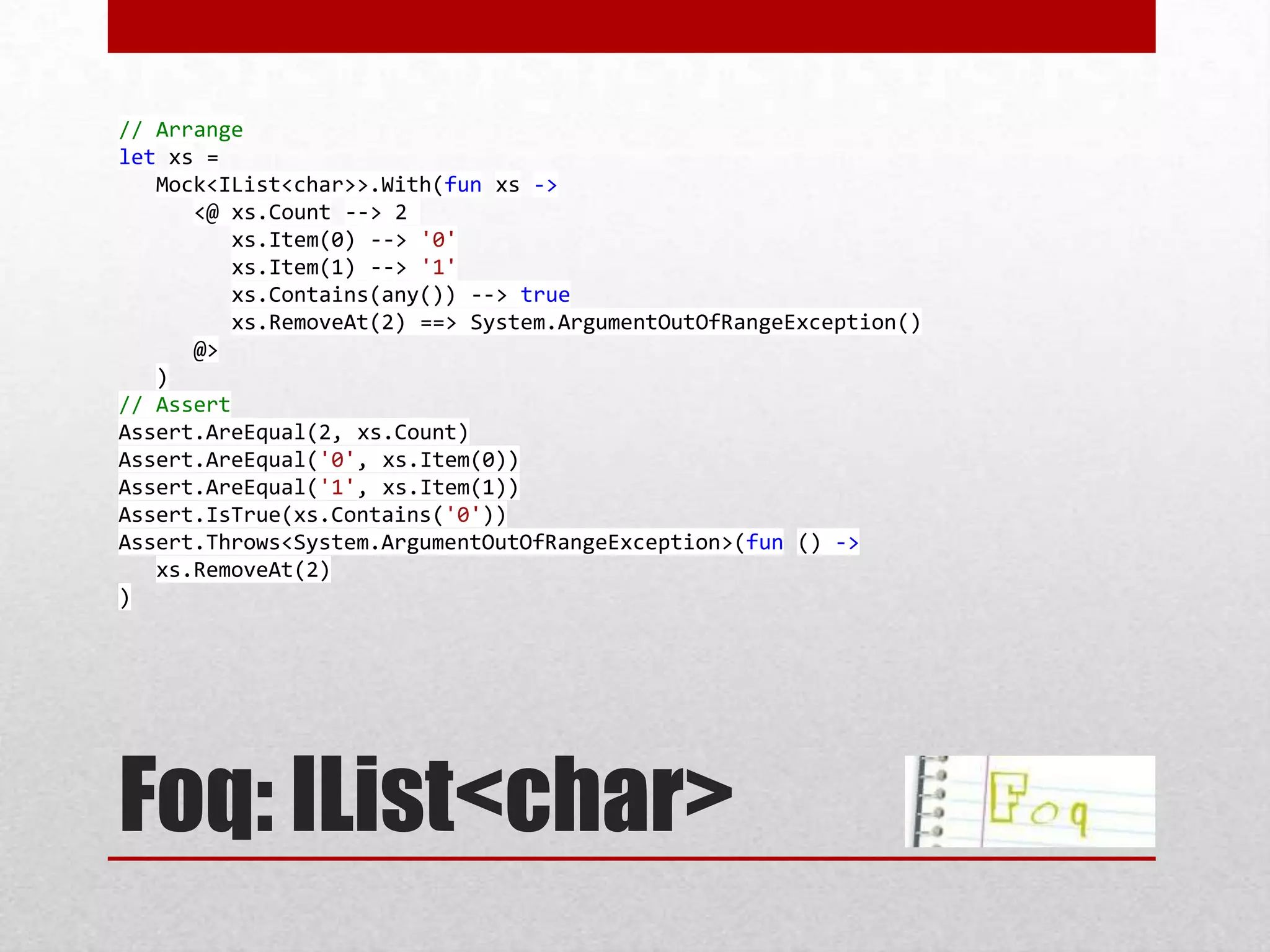 // Arrange
let xs =
   Mock<IList<char>>.With(fun xs ->
      <@ xs.Count --> 2
          xs.Item(0) --> '0'
          xs.Item(1) --> '1'
          xs.Contains(any()) --> true
          xs.RemoveAt(2) ==> System.ArgumentOutOfRangeException()
      @>
   )
// Assert
Assert.AreEqual(2, xs.Count)
Assert.AreEqual('0', xs.Item(0))
Assert.AreEqual('1', xs.Item(1))
Assert.IsTrue(xs.Contains('0'))
Assert.Throws<System.ArgumentOutOfRangeException>(fun () ->
   xs.RemoveAt(2)
)




Foq: IList<char>
 