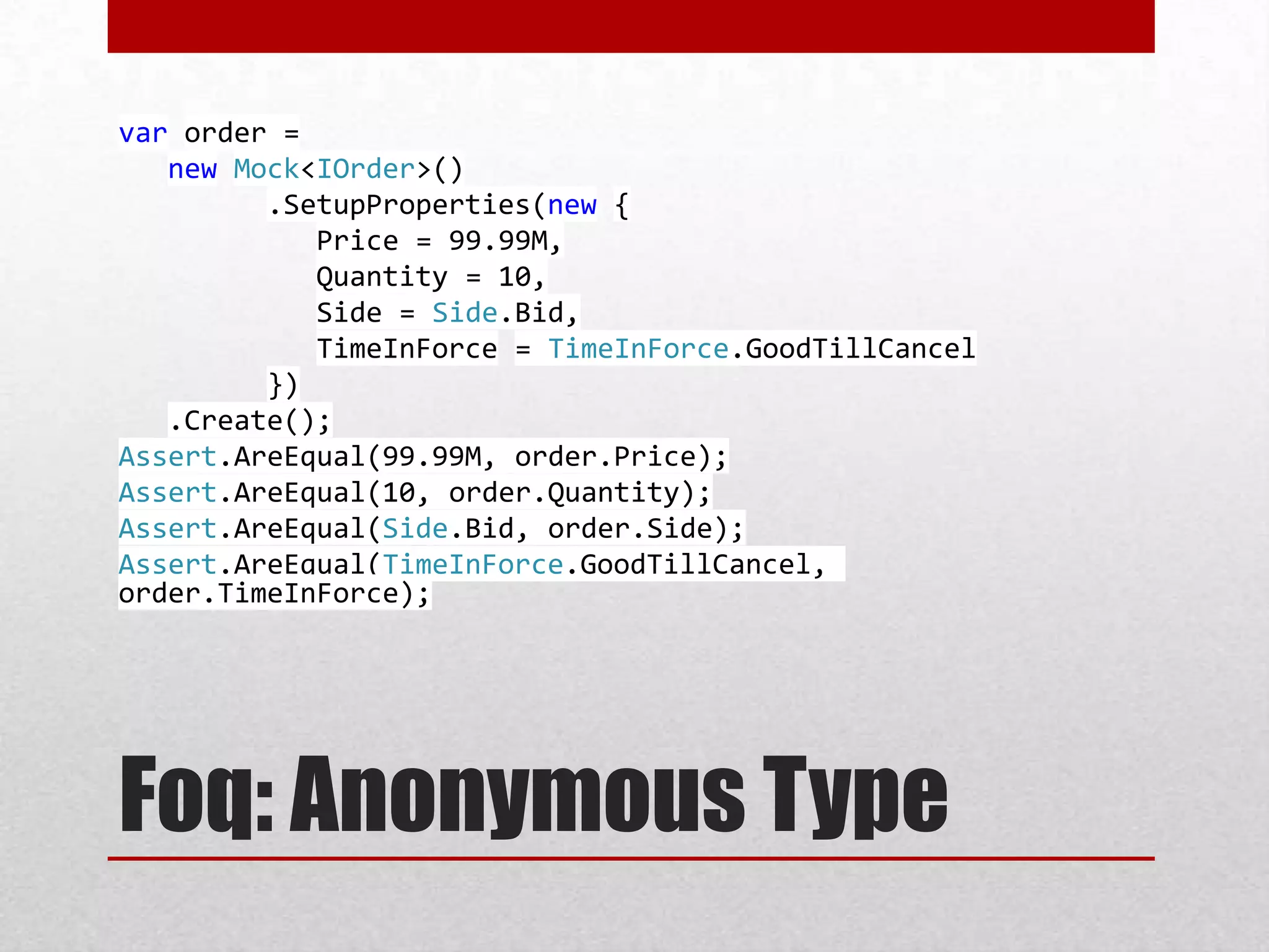 var order =
   new Mock<IOrder>()
         .SetupProperties(new {
            Price = 99.99M,
            Quantity = 10,
            Side = Side.Bid,
            TimeInForce = TimeInForce.GoodTillCancel
         })
   .Create();
Assert.AreEqual(99.99M, order.Price);
Assert.AreEqual(10, order.Quantity);
Assert.AreEqual(Side.Bid, order.Side);
Assert.AreEqual(TimeInForce.GoodTillCancel,
order.TimeInForce);




Foq: Anonymous Type
 