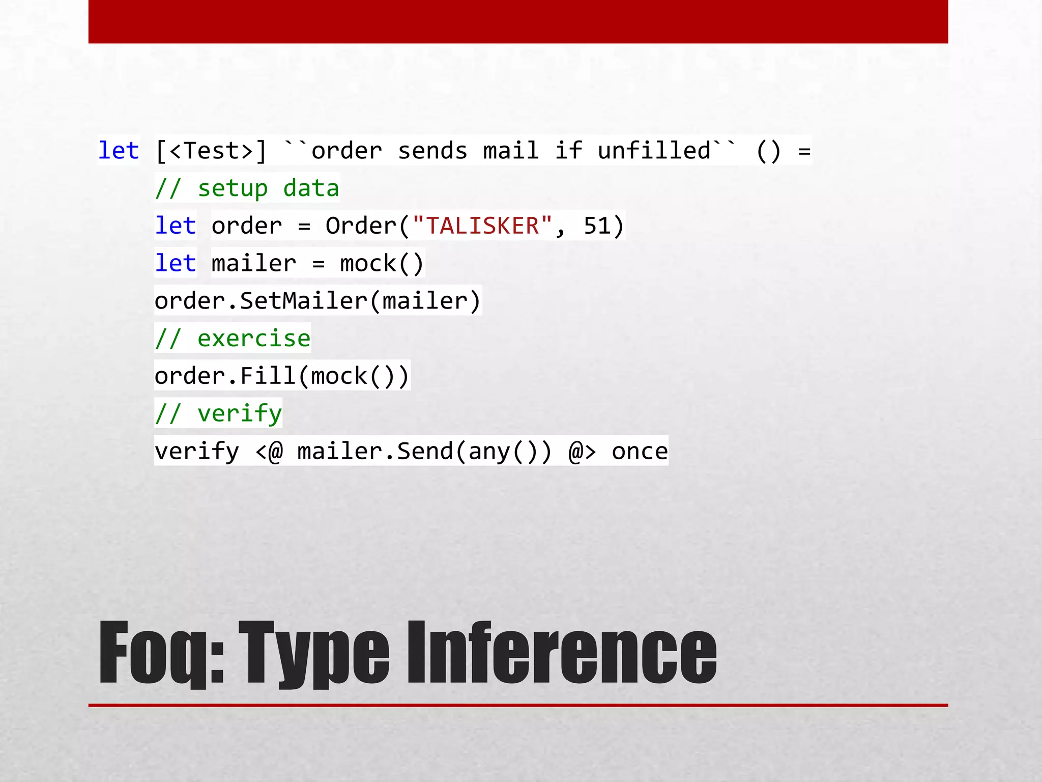 let [<Test>] ``order sends mail if unfilled`` () =
    // setup data
    let order = Order("TALISKER", 51)
    let mailer = mock()
    order.SetMailer(mailer)
    // exercise
    order.Fill(mock())
    // verify
    verify <@ mailer.Send(any()) @> once




Foq: Type Inference
 
