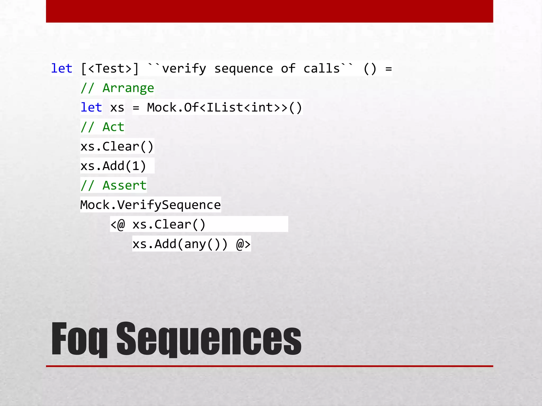let [<Test>] ``verify sequence of calls`` () =
    // Arrange
    let xs = Mock.Of<IList<int>>()
    // Act
    xs.Clear()
    xs.Add(1)
    // Assert
    Mock.VerifySequence
        <@ xs.Clear()
           xs.Add(any()) @>




Foq Sequences
 