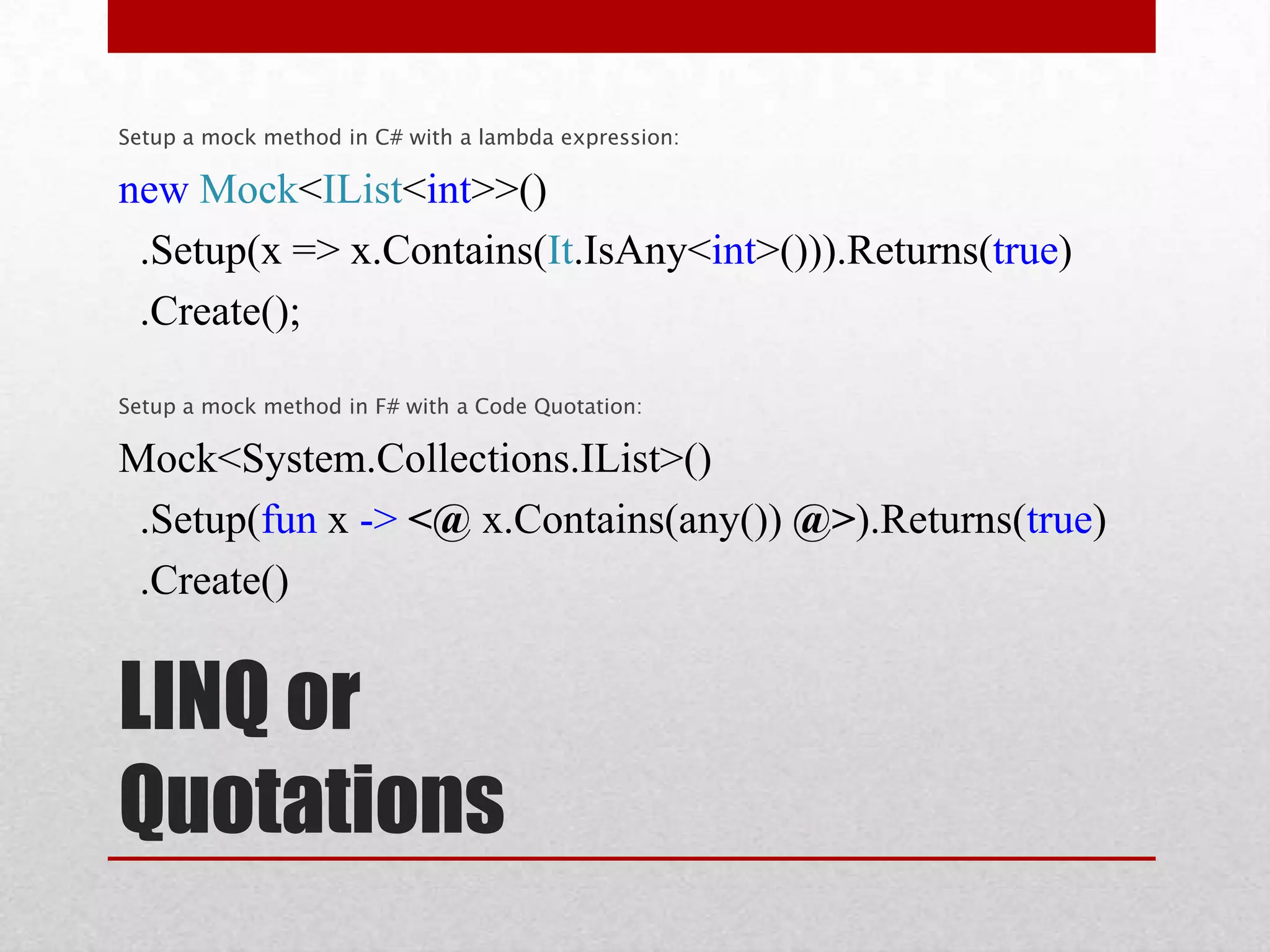 Setup a mock method in C# with a lambda expression:

new Mock<IList<int>>()
 .Setup(x => x.Contains(It.IsAny<int>())).Returns(true)
 .Create();

Setup a mock method in F# with a Code Quotation:

Mock<System.Collections.IList>()
 .Setup(fun x -> <@ x.Contains(any()) @>).Returns(true)
 .Create()


LINQ or
Quotations
 
