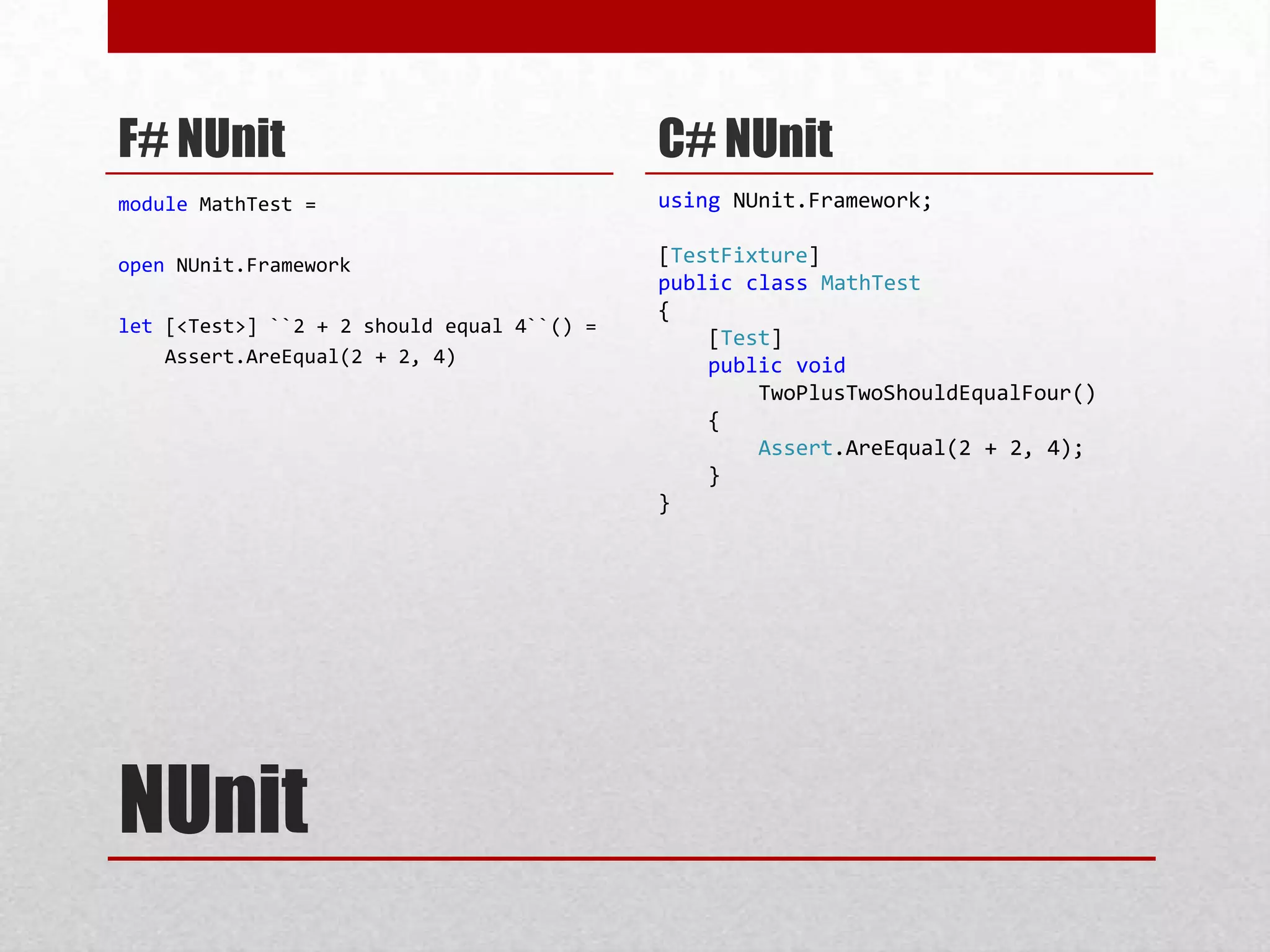 F# NUnit                                    C# NUnit
module MathTest =                           using NUnit.Framework;

open NUnit.Framework                        [TestFixture]
                                            public class MathTest
                                            {
let [<Test>] ``2 + 2 should equal 4``() =
                                                [Test]
    Assert.AreEqual(2 + 2, 4)                   public void
                                                    TwoPlusTwoShouldEqualFour()
                                                {
                                                    Assert.AreEqual(2 + 2, 4);
                                                }
                                            }




NUnit
 