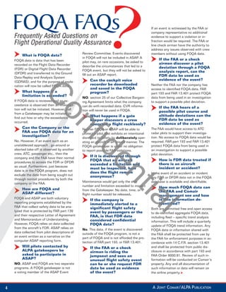 FOQA FAQs
    Frequently Asked Questions on
                                                                                                If an event is witnessed by the FAA or
                                                                                                company representative no additional
                                                                                                evidence to support a violation or in-

    Flight Operational Quality Assurance                                                        fraction would be required. The FAA or
                                                                                                line check airman have the authority to
                                                                                                address any issues observed with crew
                                                 Review Committee. Events discovered            members without using FOQA data.
         What is FOQA data?
                                                 in FOQA will not be included in ASAP. A
    FOQA data is data that has been                                                                  If the FAA or a check
                                                 pilot may, on rare occasions, be asked to           airmen discover a pilot
    recorded on the Flight Data Recorder         describe the circumstances that led to a
    (FDR) or Digital Flight Data Recorder                                                            deviation through a FOQA
                                                 FOQA event, but they will not be asked to           analysis report, can the
    (DFDR) and transferred to the Ground         ﬁll out an ASAP report.
    Data Replay and Analysis System
                                                                                                     FDR data be used as
                                                      Can the cockpit voice                          evidence of the event?
    (GDRAS), and for the purpose of expla-
    nation will now be called FOQA data.              recorder be downloaded                    Neither the FAA nor the company has
                                                      and saved in the FOQA                     access to identiﬁed FOQA data. FAR
         What happens if a                            program?                                  part 193 and FAR 13.401 protect FOQA
                 C
         limitation is exceeded?                                                                data from being used in an investigation
                                                 NO. section 25 of our Collective Bargain-
    If FOQA data is reviewed and an ex-          ing Agreement limits what the company          to support a possible pilot deviation.
    ceedance is observed then an investiga-ga-   can do with recorded data. CVR informa-
    tion will not be initiated. However, call
                                          all
                                                                                                     If the FAA hears of a
                                                 tion will never be used in FOQA.
                             on
                                                                                                     possible pilot course and
    from a Gatekeeper may be initiated to
                                       ed
                                                      What happens if a gate                         altitude deviations can the
    ﬁnd out how or why the exceedanceance
                                                      keeper discovers a crew                        FDR data be used as
    occurred.
                                                      operated a ﬂight recklessly?                   evidence of the event?
         Can the Company or t
                        y   the                  Neither FOQA or ASAP will be able to           The FAA would have access to ATC
         FAA use FOQA data for an                protect a pilot that exhibits an intentional   radar plots to support their investiga-
         investigation?
                      ?
                                                 fid
                                                 disregard to safety by deliberately oper-      tion. No access to FOQA data would be
    No. However, if an event such as an
                          vent suc               ating an aircraft in an unsafe manner. The     required. FAR part 193 and FAR 13.401
    unstableized approach , go-around or
                       oach go                   FOQA gatekeeper is under no obligation         protect FOQA data from being used in
    aborted take-off is observed by another
                         observ                  to report possible FAR violations.             an investigation to support a possible
    crew, ATC, passenger etc., then the
                    ssenger et                                                                  pilot deviation.
    company and the FAA have their normal
                  d
                                                      If it is discovered through
                                                      FOQA that an aircraft                          How is FDR data treated if
                                                             en
    procedures to access the FDR or DFDR
                s
                                                      exceeded a limitation and                      there is an aircraft
    as usual. Furthermore, just because
             . Furthermo
                                                      must be inspected, how                         incident or accident?
    date is in the FOQA program, does not
          s         FOQ
                                                      does the ﬂight remain                     In the event of an accident or incident
    exclude the date from being sought out
        ude                                           anonymous?                                any FDR or DFDR data not in the FOQA
    through normal procedures by both the
      rough norma
                                                 Maintenance would get only the ship            database is available and identiﬁable.
    company or the FAA.
                  t
                                                 number and limitation exceeded to inspect
                                                                               tia
         How are FOQA and                                                                            How much FOQA data can
                                                 from the Gatekeeper. No date, time, or              the FAA and Comair
         ASA
         ASAP different?                         ﬂight number would be released.                     management see and how
    FOQA and ASAP are both voluntary
           a                                                                                         is this information de-
                                                      If the company is
    report
    reporting programs established by the             immediately alerted to a                       identiﬁed?
    FAA that collect safety data to be ana-           signiﬁcant ﬂight safety                   Both are permitted free and open access
                                                                                                l
    lyzed that is protected by FAR part 139
    lyze                                              event by passengers or the                to de-identiﬁed aggregate FOQA data,
    and their respective Letter of Agreement
    an                                                FAA, is that FDR data                     including ﬂeet – speciﬁc trend analysis
    and Memorandum of Understanding.                  considered conﬁdential                    information. This will include a quarterly
    However, FOQA relies on data collected            FOQA data?                                update of FOQA trend information. Any
    from the aircraft’s FDR. ASAP relies on      No. This data, if the event is discovered      FOQA data or information shared with
    data collected from pilot descriptions of    outside of the FOQA program, is not a          the FAA shall be protected from use by
    an event written as a narrative on the       part of FOQA and is not afforded the pro-      the FAA for enforcement purposes in ac-
    computer ASAP reporting form.                tection of FAR part 193, or FAR 13.401.        cordance with 14 C.F.R. section 13.401
         Will pilots contacted by                     If the FAA or a check                     and shall be protected from public dis-
         ALPA gatekeepers be                          airman is riding the                      closure in accordance with part 193 and
         asked to participate in                      jumpseat and sees an                      FAA Order 8000.81. Review of such in-
         ASAP?                                        unusual ﬂight safety event                formation will be conducted on Comair’s
    NO. ASAP and FOQA are two separate                can he or she request FDR                 property. Any and all documentation of
    programs. A FOQA gatekeeper is not                data be used as evidence                  such information or data will remain on
    a voting member of the ASAP Event                 of the event?                             the airline property.



4                                                                                                A JOINT COMAIR/ALPA PUBLICATION
 