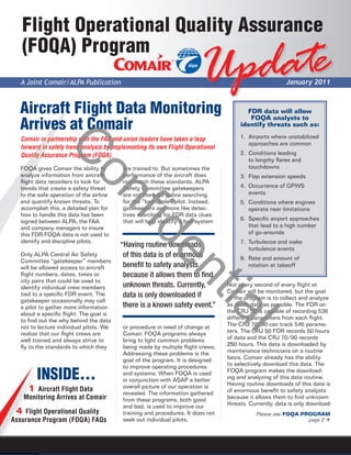 Flight Operational Quality Assurance
   (FOQA) Program
  A Joint Comair/ALPA Publication                                     U pdate                          January 2011



  Aircraft Flight Data Monitoring                                                      FDR data will allow
                                                                                        FOQA analysts to
  Arrives at Comair                                                                  identify threats such as:

  Comair in pa
             partnership with the FAA and union leaders have taken a leap            1. Airports where unstabilized
                                                                                        approaches are common
  forward in s
        rd safety trend analysis by implementing its own Flight Operational
               C
  Quality As
     ality Assurance Program (FOQA).                                                 2. Conditions leading
                                                                                        to lengthy ﬂares and
  FOQA gives Comair the ability to       are trained to. But sometimes the              touchdowns
                         on
  analyze information from aircraft      performance of the aircraft does            3. Flap extension speeds
  ﬂight data recorders to look for       not match these standards. ALPA
  trends that create a safety threat     Safety Committee gatekeepers                4. Occurrence of GPWS
  to the safe operation of the airline   are not the pilot police searching             events
  and quantify known threats. To         for the “bad apple” pilot. Instead,         5. Conditions where engines
  accomplish this, a detailed plan for   gatekeepers are more like detec-               operate near limitations
                                         fid
  how to handle this data has been       tives searching for FDR data clues
  signed between ALPA, the FAA           that will help identify a bad system        6. Speciﬁc airport approaches
  and company managers to insure                                                        that lead to a high number
  this FDR FOQA data is not used to                                                     of go-arounds
  identify and discipline pilots.                                                    7. Turbulence and wake
                                         “Having routine downloads                      turbulence events
                                                      en
  Only ALPA Central Air Safety            of this data is of enormous                8. Rate and amount of
  Committee “gatekeeper” members
  will be allowed access to aircraft      beneﬁt to safety analysts                     rotation at takeoff
  ﬂight numbers, dates, times or          because it allows them to ﬁnd
  city pairs that could be used to
  identify individual crew members        unknown threats. Currently,           Not every second of every ﬂight at
                                                                      tia
                                                                                Comair will be monitored, but the goal
  tied to a speciﬁc FDR event. The        data is only downloaded if            of the program is to collect and analyze
  gatekeeper occasionally may call
  a pilot to gather more information      there is a known safety event.”       as much data as possible. The FDR on
  about a speciﬁc ﬂight. The goal is                                            the CRJ 50 is capable of recording 536
  to ﬁnd out the why behind the data                                            different parameters from each ﬂight.
  not to lecture individual pilots. We   or procedure in need of change at      The CRJ 70/90 can track 546 parame-
                                                                                  l
  realize that our ﬂight crews are       Comair. FOQA programs always           ters. The CRJ 50 FDR records 50 hours
  well trained and always strive to      bring to light common problems         of data and the CRJ 70/90 records
  ﬂy to the standards to which they      being made by multiple ﬂight crews.    250 hours. This data is downloaded by
                                         Addressing these problems is the       maintenance technicians on a routine
                                         goal of the program. It is designed    basis. Comair already has the ability
                                         to improve operating procedures        to selectively download this data. The

        INSIDE…                          and systems. When FOQA is used
                                         in conjunction with ASAP a better
                                                                                FOQA program makes the download-
                                                                                ing and analyzing of this data routine.
                                                                                Having routine downloads of this data is
                                         overall picture of our operation is
    1 Aircraft Flight Data               revealed. The information gathered     of enormous beneﬁt to safety analysts
   Monitoring Arrives at Comair          from these programs, both good         because it allows them to ﬁnd unknown
                                         and bad, is used to improve our        threats. Currently, data is only download-
 4 Flight Operational Quality            training and procedures. It does not              Please see FOQA PROGRAM
Assurance Program (FOQA) FAQs            seek out individual pilots.                                         page 2
 