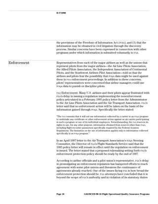 B-275990
the provisions of the Freedom of Information Act (FOIA), and (3) that the
information may be obtained in civil litigation through the discovery
process. Similar concerns have been expressed in connection with other
programs under which information is submitted voluntarily to FAA.
Enforcement Representatives from each of the major airlines as well as the unions that
represent pilots from the major airlines—the Air Line Pilots Association,
the Allied Pilots Association, the Independent Association of Continental
Pilots, and the Southwest Airlines Pilot Association—told us that the
airlines and pilots fear the possibility that FOQA data might be used against
them in FAA enforcement proceedings. In addition to these concerns,
pilots’ representatives were concerned that airline managers could use
FOQA data to punish or discipline pilots.
FAA Enforcement. Many U.S. airlines and their pilots appear frustrated with
FAA’s delay in issuing a regulation implementing the nonenforcement
policy articulated in a February 1995 policy letter from the Administrator
to the Air Line Pilots Association and the Air Transport Association. FAA’s
letter said that no enforcement action will be taken on the basis of the
information gained through FOQA. Specifically the letter stated:
“The FAA commits that it will not use information collected by a carrier in an FOQA program
to undertake any certificate or other enforcement action against an air carrier participating
in such a program or one of its individual employees. Notwithstanding, the FAA reserves its
rights to use, for any other purpose, information obtained from sources other than FOQA,
including flight-recorder parameters specifically required by the Federal Aviation
Regulations. The limitation on the use of information applies only to information collected
specifically in an FOQA program.”
In an April 1997 letter to the Air Transport Association’s FOQA Steering
Committee, the Director of FAA’s Flight Standards Service said that the
1995 policy letter will remain in effect until the regulation on enforcement
is issued. The letter stated that a proposed rulemaking setting forth FAA’s
enforcement protection policy should be ready by the end of 1997.
According to airline officials and a pilot union’s representative, FAA’s delay
in promulgating an enforcement regulation has hampered efforts to reach
agreement with some pilot unions and threatens the continuance of
agreements already reached. One of the issues facing FAA is how broad the
enforcement protection should be. FAA attorneys have concluded that it is
beyond the scope of FAA’s authority and in violation of its statutory duties
GAO/RCED-98-10 Flight Operational Quality Assurance ProgramsPage 10
 