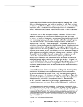 B-275990
to issue a regulation that precludes the agency from taking action if FOQA
data reveal that an airplane was not in a condition for safe flight or that a
pilot lacked qualifications. Pilots’ representatives, however, have cited the
precedent of FAA’s cockpit voice recorder regulation that prohibits the
agency from using the record in enforcement actions without exceptions.10
FAA officials told us that the agency is trying to find the proper balance
between carrying out its enforcement responsibilities and providing
incentives for implementing safety programs and sharing information with
FAA. In similar programs, such as the Aviation Safety Reporting Program,
Air Carrier Voluntary Disclosure Reporting Procedures, and Aviation
Safety Action Programs,11
under which safety information is voluntarily
submitted, the agency has a policy of addressing alleged violations through
administrative actions or forgoing and/or waiving the imposition of any
legal enforcement if certain qualifying criteria are met. These programs are
intended to encourage prompt reporting of violations, sharing of important
safety information, and pilot training to enhance future compliance. While
the qualifying criteria differ for each program, these programs exclude
actions that are deliberate or demonstrate or raise questions of
qualifications. Generally, the parameters of the programs, including the
qualifying criteria, are spelled out in the governing advisory circular. It is
FAA’s belief that by offering incentives, such as forgoing legal enforcement
actions under certain conditions, more problems may be reported and
ultimately corrected than could be discovered through other means, such
as inspections.
Airline Enforcement. Airline managers are working with their respective
pilot unions to enter into data-use agreements that include individual
protection provisions. According to the Flight Safety Foundation study,
data-use agreements with pilot associations have existed since flight data
recorders were first required in the late 1950s. Having such an agreement
is a precursor to becoming a full partner in the FOQA demonstration
project. Generally, these agreements provide, among other things, the
company’s assurance not to use the recorded flight data for punitive or
10
The cockpit voice recorder regulation provides that: “The Administrator does not use the cockpit
voice recorder record in any civil penalty or certificate action.” 14 C.F.R. 91.609(g). FAA’s regulations
also provide enforcement protection with some qualifications to information collected under the
Aviation Safety Reporting Program. Specifically, the regulation provides that “The Administrator of the
FAA will not use reports submitted to the National Aeronautics and Space Administration under the
Aviation Safety Reporting Program (or information derived therefrom) in any enforcement action
except information concerning accidents or criminal offenses which are wholly excluded from the
Program.” 14 C.F.R. 91.25.
11
See app. IV for a description of these programs.
GAO/RCED-98-10 Flight Operational Quality Assurance ProgramsPage 11
 