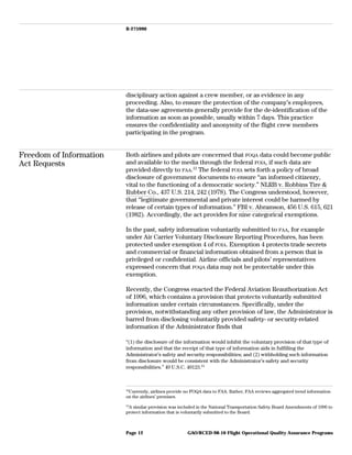 B-275990
disciplinary action against a crew member, or as evidence in any
proceeding. Also, to ensure the protection of the company’s employees,
the data-use agreements generally provide for the de-identification of the
information as soon as possible, usually within 7 days. This practice
ensures the confidentiality and anonymity of the flight crew members
participating in the program.
Freedom of Information
Act Requests
Both airlines and pilots are concerned that FOQA data could become public
and available to the media through the federal FOIA, if such data are
provided directly to FAA.12
The federal FOIA sets forth a policy of broad
disclosure of government documents to ensure “an informed citizenry,
vital to the functioning of a democratic society.” NLRB v. Robbins Tire &
Rubber Co., 437 U.S. 214, 242 (1978). The Congress understood, however,
that “legitimate governmental and private interest could be harmed by
release of certain types of information.” FBI v. Abramson, 456 U.S. 615, 621
(1982). Accordingly, the act provides for nine categorical exemptions.
In the past, safety information voluntarily submitted to FAA, for example
under Air Carrier Voluntary Disclosure Reporting Procedures, has been
protected under exemption 4 of FOIA. Exemption 4 protects trade secrets
and commercial or financial information obtained from a person that is
privileged or confidential. Airline officials and pilots’ representatives
expressed concern that FOQA data may not be protectable under this
exemption.
Recently, the Congress enacted the Federal Aviation Reauthorization Act
of 1996, which contains a provision that protects voluntarily submitted
information under certain circumstances. Specifically, under the
provision, notwithstanding any other provision of law, the Administrator is
barred from disclosing voluntarily provided safety- or security-related
information if the Administrator finds that
“(1) the disclosure of the information would inhibit the voluntary provision of that type of
information and that the receipt of that type of information aids in fulfilling the
Administrator’s safety and security responsibilities; and (2) withholding such information
from disclosure would be consistent with the Administrator’s safety and security
responsibilities.” 49 U.S.C. 40123.13
12
Currently, airlines provide no FOQA data to FAA. Rather, FAA reviews aggregated trend information
on the airlines’ premises.
13
A similar provision was included in the National Transportation Safety Board Amendments of 1996 to
protect information that is voluntarily submitted to the Board.
GAO/RCED-98-10 Flight Operational Quality Assurance ProgramsPage 12
 