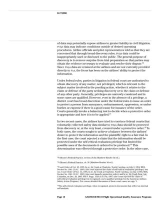 B-275990
of data may potentially expose airlines to greater liability in civil litigation.
FOQA data may indicate conditions outside of desired operating
procedures. Airline officials and pilot representatives told us that they are
concerned that through broad discovery rules, FOQA data could be
inappropriately used or disclosed to the public. The general purpose of
discovery is to remove surprise from trial preparation so that parties may
obtain the evidence necessary to evaluate and resolve their dispute.16
Since FOQA data are retained at the airlines and are not currently provided
directly to FAA, the focus has been on the airlines’ ability to protect the
information.
Under federal rules, parties in litigation in federal court are authorized to
obtain discovery of any matter, not privileged, which is relevant to the
subject matter involved in the pending action, whether it relates to the
claim or defense of the party seeking discovery or to the claim or defense
of any other party. Generally, privileges are narrowly construed and in
some cases are qualified. However, even in the absence of a privilege, a
district court has broad discretion under the federal rules to issue an order
to protect a person from annoyance, embarrassment, oppression, or undue
burden or expense if there is a good cause for issuance of the order.
Courts generally invoke a balancing test to decide when a protective order
is appropriate and how it is to be applied.17
In two recent cases, the airlines have tried to convince federal courts that
voluntarily collected safety data similar to FOQA data should be protected
from discovery or, at the very least, covered under a protective order.18
In
both cases, the courts sought to achieve a balance between the airlines’
desire to protect the information and the plaintiffs’ right to a fair trial. In
the first case, the court rejected a claim that the information should be
protected under the self-critical evaluation privilege but limited the
possible uses of the documents it ordered to be produced.19
This
determination was effected through a protective order. In the other case,
16
6 Moore’s Federal Practice, section 26.02 (Matthew-Bender 3d ed.).
17
6 Moore’s Federal Practice, ch. 26 (Matthew-Bender 3d ed.).
18
Court Order of Oct. 26, 1995, In re: Air Crash at Charlotte, North Carolina, on July 2, 1994, MDL
Docket No. 1041 (D.S.C. 1995) (the court rejected the claim of self-critical evaluation privilege); but
see, Court Order of Nov. 14, 1995, In re: Air Crash at Charlotte, North Carolina, on July 2 1994, MDL
Docket No. 1041 (D.S.C. 1995) (the court issued a protective order); and In re: Air Crash Near Cali,
Columbia, on Dec. 20, 1995, 959 F. Supp. 1529 (S.D. Fla. 1997) (the court rejected the claim of
self-critical evaluation privilege but recognized a new qualified privilege for the American Airlines
Safety Action Program). For a more detailed discussion of these court cases, see app. V.
19
The self-critical evaluation privilege, when recognized, protects documents that reflect an internal
self-analysis.
GAO/RCED-98-10 Flight Operational Quality Assurance ProgramsPage 14
 