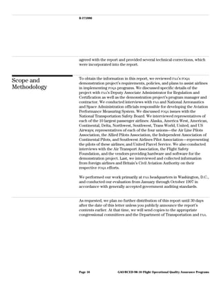 B-275990
agreed with the report and provided several technical corrections, which
were incorporated into the report.
Scope and
Methodology
To obtain the information in this report, we reviewed FAA’s FOQA
demonstration project’s requirements, policies, and plans to assist airlines
in implementing FOQA programs. We discussed specific details of the
project with FAA’s Deputy Associate Administrator for Regulation and
Certification as well as the demonstration project’s program manager and
contractor. We conducted interviews with FAA and National Aeronautics
and Space Administration officials responsible for developing the Aviation
Performance Measuring System. We discussed FOQA issues with the
National Transportation Safety Board. We interviewed representatives of
each of the 10 largest passenger airlines: Alaska, America West, American,
Continental, Delta, Northwest, Southwest, Trans World, United, and US
Airways; representatives of each of the four unions—the Air Line Pilots
Association, the Allied Pilots Association, the Independent Association of
Continental Pilots, and Southwest Airlines Pilot Association—representing
the pilots of these airlines; and United Parcel Service. We also conducted
interviews with the Air Transport Association, the Flight Safety
Foundation, and the vendors providing hardware and software for the
demonstration project. Last, we interviewed and collected information
from foreign airlines and Britain’s Civil Aviation Authority on their
respective FOQA efforts.
We performed our work primarily at FAA headquarters in Washington, D.C.,
and conducted our evaluation from January through October 1997 in
accordance with generally accepted government auditing standards.
As requested, we plan no further distribution of this report until 30 days
after the date of this letter unless you publicly announce the report’s
contents earlier. At that time, we will send copies to the appropriate
congressional committees and the Department of Transportation and FAA.
GAO/RCED-98-10 Flight Operational Quality Assurance ProgramsPage 16
 