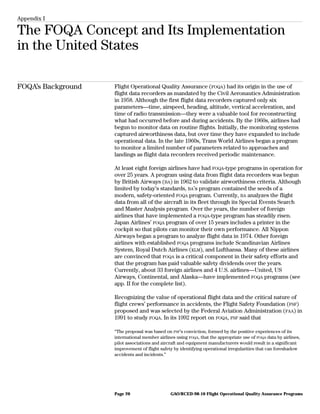 Appendix I
The FOQA Concept and Its Implementation
in the United States
FOQA’s Background Flight Operational Quality Assurance (FOQA) had its origin in the use of
flight data recorders as mandated by the Civil Aeronautics Administration
in 1958. Although the first flight data recorders captured only six
parameters—time, airspeed, heading, altitude, vertical acceleration, and
time of radio transmission—they were a valuable tool for reconstructing
what had occurred before and during accidents. By the 1960s, airlines had
begun to monitor data on routine flights. Initially, the monitoring systems
captured airworthiness data, but over time they have expanded to include
operational data. In the late 1960s, Trans World Airlines began a program
to monitor a limited number of parameters related to approaches and
landings as flight data recorders received periodic maintenance.
At least eight foreign airlines have had FOQA-type programs in operation for
over 25 years. A program using data from flight data recorders was begun
by British Airways (BA) in 1962 to validate airworthiness criteria. Although
limited by today’s standards, BA’s program contained the seeds of a
modern, safety-oriented FOQA program. Currently, BA analyzes the flight
data from all of the aircraft in its fleet through its Special Events Search
and Master Analysis program. Over the years, the number of foreign
airlines that have implemented a FOQA-type program has steadily risen.
Japan Airlines’ FOQA program of over 15 years includes a printer in the
cockpit so that pilots can monitor their own performance. All Nippon
Airways began a program to analyze flight data in 1974. Other foreign
airlines with established FOQA programs include Scandinavian Airlines
System, Royal Dutch Airlines (KLM), and Lufthansa. Many of these airlines
are convinced that FOQA is a critical component in their safety efforts and
that the program has paid valuable safety dividends over the years.
Currently, about 33 foreign airlines and 4 U.S. airlines—United, US
Airways, Continental, and Alaska—have implemented FOQA programs (see
app. II for the complete list).
Recognizing the value of operational flight data and the critical nature of
flight crews’ performance in accidents, the Flight Safety Foundation (FSF)
proposed and was selected by the Federal Aviation Administration (FAA) in
1991 to study FOQA. In its 1992 report on FOQA, FSF said that
“The proposal was based on FSF’s conviction, formed by the positive experiences of its
international member airlines using FOQA, that the appropriate use of FOQA data by airlines,
pilot associations and aircraft and equipment manufacturers would result in a significant
improvement of flight safety by identifying operational irregularities that can foreshadow
accidents and incidents.”
GAO/RCED-98-10 Flight Operational Quality Assurance ProgramsPage 20
 