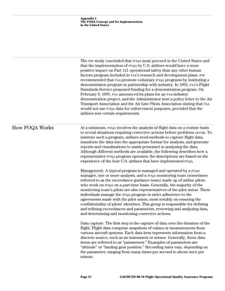 Appendix I
The FOQA Concept and Its Implementation
in the United States
The FSF study concluded that FOQA must proceed in the United States and
that the implementation of FOQA by U.S. airlines would have a more
positive impact on Part 121 operational safety than any other human
factors program included in FAA’s research and development plans. FSF
recommended that FAA promote voluntary FOQA programs by instituting a
demonstration program in partnership with industry. In 1992, FAA’s Flight
Standards Service proposed funding for a demonstration program. On
February 9, 1995, FAA announced its plans for an FAA-industry
demonstration project, and the Administrator sent a policy letter to the Air
Transport Association and the Air Line Pilots Association stating that FAA
would not use FOQA data for enforcement purposes, provided that the
airlines met certain requirements.
How FOQA Works At a minimum, FOQA involves the analysis of flight data on a routine basis
to reveal situations requiring corrective actions before problems occur. To
institute such a program, airlines need methods to capture flight data,
transform the data into the appropriate format for analysis, and generate
reports and visualizations to assist personnel in analyzing the data.
Although different methods are available, the following describes how a
representative FOQA program operates; the descriptions are based on the
experience of the four U.S. airlines that have implemented FOQA.
Management. A typical program is managed and operated by a FOQA
manager, one or more analysts, and a FOQA monitoring team (sometimes
referred to as the exceedance guidance team) made up of airline pilots
who work on FOQA on a part-time basis. Generally, the majority of the
monitoring team’s pilots are also representatives of the pilot union. These
individuals manage the FOQA program in strict adherence to the
agreements made with the pilot union, most notably on ensuring the
confidentiality of pilots’ identities. This group is responsible for defining
and refining exceedances and parameters, reviewing and analyzing data,
and determining and monitoring corrective actions.
Data capture. The first step is the capture of data over the duration of the
flight. Flight data comprise snapshots of values or measurements from
various aircraft systems. Each data item represents information from a
discrete source, such as an instrument or sensor. Generally, these data
items are referred to as “parameters.” Examples of parameters are
“altitude” or “landing gear position.” Recording rates vary, depending on
the parameter, ranging from many times per second to about once per
minute.
GAO/RCED-98-10 Flight Operational Quality Assurance ProgramsPage 21
 