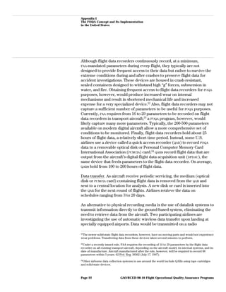 Appendix I
The FOQA Concept and Its Implementation
in the United States
Although flight data recorders continuously record, at a minimum,
FAA-mandated parameters during every flight, they typically are not
designed to provide frequent access to their data but rather to survive the
extreme conditions during and after crashes to preserve flight data for
accident investigations. These devices are housed in crash-resistant,
sealed containers designed to withstand high “g” forces, submersion in
water, and fire. Obtaining frequent access to flight data recorders for FOQA
purposes, however, would produce increased wear on internal
mechanisms and result in shortened mechanical life and increased
expense for a very specialized device.22
Also, flight data recorders may not
capture a sufficient number of parameters to be useful for FOQA purposes.
Currently, FAA requires from 16 to 29 parameters to be recorded on flight
data recorders in transport aircraft;23
a FOQA program, however, would
likely capture many more parameters. Typically, the 200-500 parameters
available on modern digital aircraft allow a more comprehensive set of
conditions to be monitored. Finally, flight data recorders hold about 25
hours of flight data, a relatively short time period. Instead, some U.S.
airlines use a device called a quick access recorder (QAR) to record FOQA
data to a removable optical disk or Personal Computer Memory Card
International Association (PCMCIA) card.24
QARs record flight data that are
output from the aircraft’s digital flight data acquisition unit (DFDAU), the
same device that feeds parameters to the flight data recorder. On average,
QARs hold from 100 to 200 hours of flight data.
Data transfer. As aircraft receive periodic servicing, the medium (optical
disk or PCMCIA card) containing flight data is removed from the QAR and
sent to a central location for analysis. A new disk or card is inserted into
the QAR for the next round of flights. Airlines retrieve the data on
schedules ranging from 3 to 20 days.
An alternative to physical recording media is the use of datalink systems to
transmit information directly to the ground-based system, eliminating the
need to retrieve data from the aircraft. Two participating airlines are
investigating the use of automatic wireless data transfer upon landing at
specially equipped airports. Data would be transmitted on a radio
22
The newer solid-state flight data recorders, however, have no moving parts and would not experience
wear problems. Transferring data from these devices takes several minutes to perform.
23
Under a recently issued rule, FAA requires the recording of 16 to 29 parameters by the flight data
recorder on all existing transport aircraft, depending on the aircraft model, its internal systems, and its
date of manufacture. Aircraft manufactured after the rule, however, will be required to record 88
parameters within 5 years. 62 Fed. Reg. 38362 (July 17, 1997).
24
Other airborne data collection systems in use around the world include QARs using tape cartridges
and solid-state devices.
GAO/RCED-98-10 Flight Operational Quality Assurance ProgramsPage 22
 