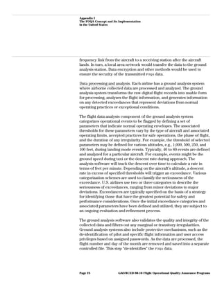 Appendix I
The FOQA Concept and Its Implementation
in the United States
frequency link from the aircraft to a receiving station after the aircraft
lands. In turn, a local area network would transfer the data to the ground
analysis station. Data encryption and other methods would be used to
ensure the security of the transmitted FOQA data.
Data processing and analysis. Each airline has a ground analysis system
where airborne collected data are processed and analyzed. The ground
analysis system transforms the raw digital flight records into usable form
for processing, analyzes the flight information, and generates information
on any detected exceedances that represent deviations from normal
operating practices or exceptional conditions.
The flight data analysis component of the ground analysis system
categorizes operational events to be flagged by defining a set of
parameters that indicate normal operating envelopes. The associated
thresholds for these parameters vary by the type of aircraft and associated
operating limits, accepted practices for safe operations, the phase of flight,
and the duration of any irregularity. For example, the threshold of selected
parameters may be defined for various altitudes, e.g., 1,000, 500, 250, and
100 feet, during landing mode events. Typically, 40 to 80 events are defined
and analyzed for a particular aircraft. For example, events might be the
ground speed during taxi or the descent rate during approach. The
analysis software will track the descent over time to calculate a rate in
terms of feet per minute. Depending on the aircraft’s altitude, a descent
rate in excess of specified thresholds will trigger an exceedance. Various
categorization schemes are used to classify the seriousness of the
exceedance. U.S. airlines use two or three categories to describe the
seriousness of exceedances, ranging from minor deviations to major
deviations. Exceedances are typically specified on the basis of a strategy
for identifying those that have the greatest potential for safety and
performance considerations. Once the initial exceedance categories and
associated parameters have been defined and utilized, they are subject to
an ongoing evaluation and refinement process.
The ground analysis software also validates the quality and integrity of the
collected data and filters out any marginal or transitory irregularities.
Ground analysis systems also include protective mechanisms, such as the
de-identification of pilot and specific flight information and user access
privileges based on assigned passwords. As the data are processed, the
flight number and day of the month are removed and saved into a separate
controlled file. This step “de-identifies” the FOQA data.
GAO/RCED-98-10 Flight Operational Quality Assurance ProgramsPage 23
 