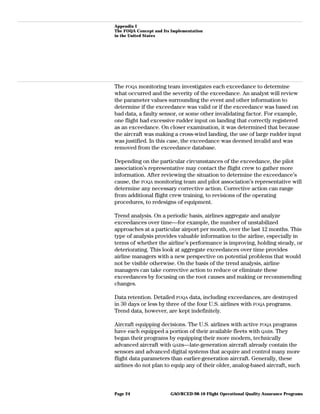 Appendix I
The FOQA Concept and Its Implementation
in the United States
The FOQA monitoring team investigates each exceedance to determine
what occurred and the severity of the exceedance. An analyst will review
the parameter values surrounding the event and other information to
determine if the exceedance was valid or if the exceedance was based on
bad data, a faulty sensor, or some other invalidating factor. For example,
one flight had excessive rudder input on landing that correctly registered
as an exceedance. On closer examination, it was determined that because
the aircraft was making a cross-wind landing, the use of large rudder input
was justified. In this case, the exceedance was deemed invalid and was
removed from the exceedance database.
Depending on the particular circumstances of the exceedance, the pilot
association’s representative may contact the flight crew to gather more
information. After reviewing the situation to determine the exceedance’s
cause, the FOQA monitoring team and pilot association’s representative will
determine any necessary corrective action. Corrective action can range
from additional flight crew training, to revisions of the operating
procedures, to redesigns of equipment.
Trend analysis. On a periodic basis, airlines aggregate and analyze
exceedances over time—for example, the number of unstabilized
approaches at a particular airport per month, over the last 12 months. This
type of analysis provides valuable information to the airline, especially in
terms of whether the airline’s performance is improving, holding steady, or
deteriorating. This look at aggregate exceedances over time provides
airline managers with a new perspective on potential problems that would
not be visible otherwise. On the basis of the trend analysis, airline
managers can take corrective action to reduce or eliminate these
exceedances by focusing on the root causes and making or recommending
changes.
Data retention. Detailed FOQA data, including exceedances, are destroyed
in 30 days or less by three of the four U.S. airlines with FOQA programs.
Trend data, however, are kept indefinitely.
Aircraft equipping decisions. The U.S. airlines with active FOQA programs
have each equipped a portion of their available fleets with QARs. They
began their programs by equipping their more modern, technically
advanced aircraft with QARs—late-generation aircraft already contain the
sensors and advanced digital systems that acquire and control many more
flight data parameters than earlier-generation aircraft. Generally, these
airlines do not plan to equip any of their older, analog-based aircraft, such
GAO/RCED-98-10 Flight Operational Quality Assurance ProgramsPage 24
 